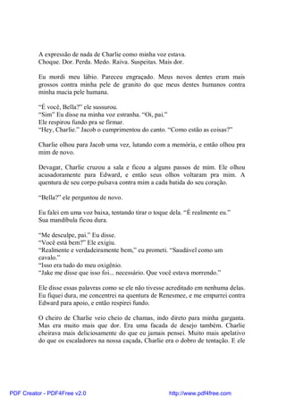 A expressão de nada de Charlie como minha voz estava.
          Choque. Dor. Perda. Medo. Raiva. Suspeitas. Mais dor.

          Eu mordi meu lábio. Pareceu engraçado. Meus novos dentes eram mais
          grossos contra minha pele de granito do que meus dentes humanos contra
          minha macia pele humana.

          “É você, Bella?” ele sussurou.
          “Sim” Eu disse na minha voz estranha. “Oi, pai.”
          Ele respirou fundo pra se firmar.
          “Hey, Charlie.” Jacob o cumprimentou do canto. “Como estão as coisas?”

          Charlie olhou para Jacob uma vez, lutando com a memória, e então olhou pra
          mim de novo.

          Devagar, Charlie cruzou a sala e ficou a alguns passos de mim. Ele olhou
          acusadoramente para Edward, e então seus olhos voltaram pra mim. A
          quentura de seu corpo pulsava contra mim a cada batida do seu coração.

          “Bella?” ele perguntou de novo.

          Eu falei em uma voz baixa, tentando tirar o toque dela. “É realmente eu.”
          Sua mandíbula ficou dura.

          “Me desculpe, pai.” Eu disse.
          “Você está bem?” Ele exigiu.
          “Realmente e verdadeiramente bem,” eu prometi. “Saudável como um
          cavalo.”
          “Isso era tudo do meu oxigênio.
          “Jake me disse que isso foi... necessário. Que você estava morrendo.”

          Ele disse essas palavras como se ele não tivesse acreditado em nenhuma delas.
          Eu fiquei dura, me concentrei na quentura de Renesmee, e me empurrei contra
          Edward para apoio, e então respirei fundo.

          O cheiro de Charlie veio cheio de chamas, indo direto para minha garganta.
          Mas era muito mais que dor. Era uma facada de desejo também. Charlie
          cheirava mais deliciosamente do que eu jamais pensei. Muito mais apelativo
          do que os escaladores na nossa caçada, Charlie era o dobro de tentação. E ele




PDF Creator - PDF4Free v2.0                                http://www.pdf4free.com
 