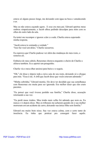 estava só alguns passos longe, me deixando com água na boca e umedecendo
          o ar.

          Mas eu não estava caçando agora . E esse era meu pai. Edward apertou meus
          ombros simpaticamente, e Jacob olhou pedindo desculpas para mim com os
          olhos do outro lado da sala.

          Eu tentei me recompor e ignorar a dor e a sede. Charlie estava esperando
          minha resposta.

          “Jacob estava te contando a verdade.”
          “Isso faz você um deles,” Charlie sussurrou.

          Eu esperava que Charlie pudesse ver além das mudanças do meu rosto, o
          remorso ali.

          Embaixo do meu cabelo, Renesmee chorava enquanto o cheiro de Charlie a
          afetava também. Eu a apertei um pouquinho.

          Charlie viu o meu olhar ansioso para baixo e o seguiu.

          “Oh,” ele disse e depois toda a raiva saiu de seu rosto, deixando só o choque
          para trás. “Essa é ela. A órfã que Jacob disse que vocês estavam adotando.”

          “Minha sobrinha,” Edward mentiu. Ele deve ter decidido que sua semelhança
          com Renesmee era muita para ser ignorada. Era melhor dizer que eles eram
          parentes.

          “Eu pensei que você tivesse perdido sua família,” Charlie disse, acusação
          retornando a sua voz.

          “Eu perdi meus irmãos. Meu irmão mais velho foi adotado que nem eu. Eu
          nunca o vi depois disso. Mas os tribunais me acharam quando ele e sua mulher
          morreram em um acidente de carro, deixando sua única filha sem família.”

          Edward era muito bom nisso. Sua voz estava calma, com o certo tanto de
          inocência. Eu tinha que praticar pra conseguir fazer aquilo.




PDF Creator - PDF4Free v2.0                                http://www.pdf4free.com
 
