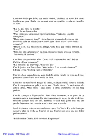 Renesmee olhou por baixo dos meus cabelos, chorando de novo. Ela olhou
          timidamente para Charlie por baixo de seus longos cílios e então se escondeu
          de novo.

          “Ela é... ela, bem, ela é linda.”
          “Sim,” Edward concordou.
          “Mas é meio que uma grande responsabilidade. Vocês dois só estão
          começando.”
          “O que mais podemos fazer?” Edward passou seus dedos levemente nas
          bochechas dela. Eu vi ele tocar os lábios dela, só um aviso. “Você teria a
          recusado?”
          “Hmph. Bem.” Ele balançou sua cabeça. “Jake disse que vocês a chamam de
          Nessie?”
          “Não, nós não a chamamos,” eu disse, minha voz muito grossa e cortante.
          “Seu nome é Renesmee.”

          Charlie se concentrou em mim. “Como você se sente sobre isso? Talvez
          Carlisle e Esme pudessem-”
          “Ela é minha,” eu interrompi. “Eu quero ela.”
          Charlie juntou as sobrancelhas. “Você vai me fazer um avô tão novo?”
          Edward sorriu. “Carlisle é um avô também.”

          Charlie olhou incredulamente para Carlisle, ainda parado na porta da frente,
          parecendo com o irmão mais bonito de Zeus.

          Renesmee se inclinou em direção ao cheiro, balançando meu cabelo e olhando
          Charlie completamente pela primeira vez. Charlie tossiu. Eu sabia o que ele
          estava vendo. Meus olhos     seus olhos a olhou exatamente em sua face
          perfeita.

          Charlie começou a hiperventilar. Seus lábios tremeram, e eu pude ler os
          números que ele murmurava. Ele estava contando os meses de trás pra frente,
          tentando colocar nove em um. Tentando colocar tudo junto mas não era
          possível ver o que estava exatamente embaixo de seu nariz.

          Jacob levantou e veio dar um tapinha nas costas de Charlie. Ele se inclinou pra
          sussurrar algo na orelha de Charlie; só que Charlie não sabia que nós todos
          podíamos ouvir.

          “Precisa saber Charlie. Está tudo bem. Eu prometo.”




PDF Creator - PDF4Free v2.0                                http://www.pdf4free.com
 