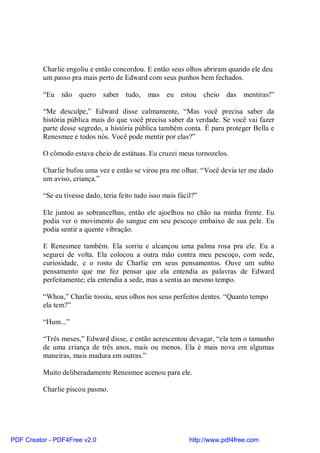 Charlie engoliu e então concordou. E então seus olhos abriram quando ele deu
          um passo pra mais perto de Edward com seus punhos bem fechados.

          “Eu não quero saber tudo, mas eu estou cheio das mentiras!”

          “Me desculpe,” Edward disse calmamente, “Mas você precisa saber da
          história pública mais do que você precisa saber da verdade. Se você vai fazer
          parte desse segredo, a história pública também conta. É para proteger Bella e
          Renesmee e todos nós. Você pode mentir por elas?”

          O cômodo estava cheio de estátuas. Eu cruzei meus tornozelos.

          Charlie bufou uma vez e então se virou pra me olhar. “Você devia ter me dado
          um aviso, criança.”

          “Se eu tivesse dado, teria feito tudo isso mais fácil?”

          Ele juntou as sobrancelhas, então ele ajoelhou no chão na minha frente. Eu
          podia ver o movimento do sangue em seu pescoço embaixo de sua pele. Eu
          podia sentir a quente vibração.

          E Renesmee também. Ela sorriu e alcançou uma palma rosa pra ele. Eu a
          segurei de volta. Ela colocou a outra mão contra meu pescoço, com sede,
          curiosidade, e o rosto de Charlie em seus pensamentos. Ouve um subto
          pensamento que me fez pensar que ela entendia as palavras de Edward
          perfeitamente; ela entendia a sede, mas a sentia ao mesmo tempo.

          “Whoa,” Charlie tossiu, seus olhos nos seus perfeitos dentes. “Quanto tempo
          ela tem?”

          “Hum...”

          “Três meses,” Edward disse, e então acrescentou devagar, “ela tem o tamanho
          de uma criança de três anos, mais ou menos. Ela é mais nova em algumas
          maneiras, mais madura em outras.”

          Muito deliberadamente Renesmee acenou para ele.

          Charlie piscou pasmo.




PDF Creator - PDF4Free v2.0                                   http://www.pdf4free.com
 