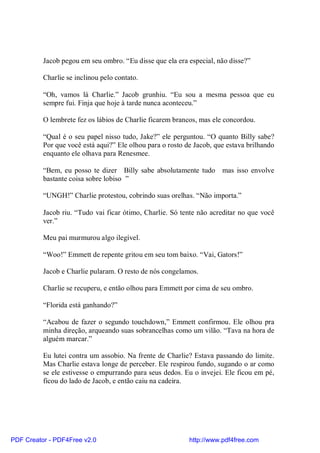 Jacob pegou em seu ombro. “Eu disse que ela era especial, não disse?”

          Charlie se inclinou pelo contato.

          “Oh, vamos lá Charlie.” Jacob grunhiu. “Eu sou a mesma pessoa que eu
          sempre fui. Finja que hoje à tarde nunca aconteceu.”

          O lembrete fez os lábios de Charlie ficarem brancos, mas ele concordou.

          “Qual é o seu papel nisso tudo, Jake?” ele perguntou. “O quanto Billy sabe?
          Por que você está aqui?” Ele olhou para o rosto de Jacob, que estava brilhando
          enquanto ele olhava para Renesmee.

          “Bem, eu posso te dizer Billy sabe absolutamente tudo mas isso envolve
          bastante coisa sobre lobiso ”

          “UNGH!” Charlie protestou, cobrindo suas orelhas. “Não importa.”

          Jacob riu. “Tudo vai ficar ótimo, Charlie. Só tente não acreditar no que você
          ver.”

          Meu pai murmurou algo ilegível.

          “Woo!” Emmett de repente gritou em seu tom baixo. “Vai, Gators!”

          Jacob e Charlie pularam. O resto de nós congelamos.

          Charlie se recuperu, e então olhou para Emmett por cima de seu ombro.

          “Florida está ganhando?”

          “Acabou de fazer o segundo touchdown,” Emmett confirmou. Ele olhou pra
          minha direção, arqueando suas sobrancelhas como um vilão. “Tava na hora de
          alguém marcar.”

          Eu lutei contra um assobio. Na frente de Charlie? Estava passando do limite.
          Mas Charlie estava longe de perceber. Ele respirou fundo, sugando o ar como
          se ele estivesse o empurrando para seus dedos. Eu o invejei. Ele ficou em pé,
          ficou do lado de Jacob, e então caiu na cadeira.




PDF Creator - PDF4Free v2.0                                http://www.pdf4free.com
 