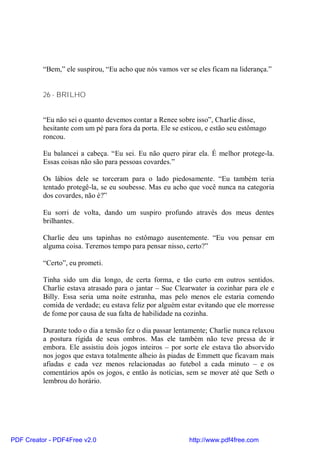 “Bem,” ele suspirou, “Eu acho que nós vamos ver se eles ficam na liderança.”


          26 - BRILHO


          “Eu não sei o quanto devemos contar a Renee sobre isso”, Charlie disse,
          hesitante com um pé para fora da porta. Ele se esticou, e estão seu estômago
          roncou.

          Eu balancei a cabeça. “Eu sei. Eu não quero pirar ela. É melhor protege-la.
          Essas coisas não são para pessoas covardes.”

          Os lábios dele se torceram para o lado piedosamente. “Eu também teria
          tentado protegê-la, se eu soubesse. Mas eu acho que você nunca na categoria
          dos covardes, não é?”

          Eu sorri de volta, dando um suspiro profundo através dos meus dentes
          brilhantes.

          Charlie deu uns tapinhas no estômago ausentemente. “Eu vou pensar em
          alguma coisa. Teremos tempo para pensar nisso, certo?”

          “Certo”, eu prometi.

          Tinha sido um dia longo, de certa forma, e tão curto em outros sentidos.
          Charlie estava atrasado para o jantar – Sue Clearwater ia cozinhar para ele e
          Billy. Essa seria uma noite estranha, mas pelo menos ele estaria comendo
          comida de verdade; eu estava feliz por alguém estar evitando que ele morresse
          de fome por causa de sua falta de habilidade na cozinha.

          Durante todo o dia a tensão fez o dia passar lentamente; Charlie nunca relaxou
          a postura rígida de seus ombros. Mas ele também não teve pressa de ir
          embora. Ele assistiu dois jogos inteiros – por sorte ele estava tão absorvido
          nos jogos que estava totalmente alheio às piadas de Emmett que ficavam mais
          afiadas e cada vez menos relacionadas ao futebol a cada minuto – e os
          comentários após os jogos, e então às notícias, sem se mover até que Seth o
          lembrou do horário.




PDF Creator - PDF4Free v2.0                                http://www.pdf4free.com
 