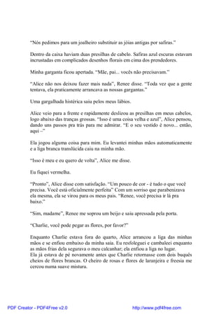 “Nós pedimos para um joalheiro substituir as jóias antigas por safiras.”

          Dentro da caixa haviam duas presilhas de cabelo. Safiras azul escuras estavam
          incrustadas em complicados desenhos florais em cima dos prendedores.

          Minha garganta ficou apertada. “Mãe, pai... vocês não precisavam.”

          “Alice não nos deixou fazer mais nada”, Renee disse. “Toda vez que a gente
          tentava, ela praticamente arrancava as nossas gargantas.”

          Uma gargalhada histérica saiu pelos meus lábios.

          Alice veio para a frente e rapidamente deslizou as presilhas em meus cabelos,
          logo abaixo das tranças grossas. “Isso é uma coisa velha e azul”, Alice pensou,
          dando uns passos pra trás para me admirar. “E o seu vestido é novo... então,
          aqui –”

          Ela jogou alguma coisa para mim. Eu levantei minhas mãos automaticamente
          e a liga branca translúcida caiu na minha mão.

          “Isso é meu e eu quero de volta”, Alice me disse.

          Eu fiquei vermelha.

          “Pronto”, Alice disse com satisfação. “Um pouco de cor - é tudo o que você
          precisa. Você está oficialmente perfeita” Com um sorriso que parabenizava
          ela mesma, ela se virou para os meus pais. “Renee, você precisa ir lá pra
          baixo.”

          “Sim, madame”, Renee me soprou um beijo e saiu apressada pela porta.

          “Charlie, você pode pegar as flores, por favor?”

          Enquanto Charlie estava fora do quarto, Alice arrancou a liga das minhas
          mãos e se enfiou embaixo da minha saia. Eu resfoleguei e cambaleei enquanto
          as mãos frias dela segurava o meu calcanhar; ela enfiou a liga no lugar.
          Ela já estava de pé novamente antes que Charlie retornasse com dois buquês
          cheios de flores brancas. O cheiro de rosas e flores de laranjeira e freesia me
          cercou numa suave mistura.




PDF Creator - PDF4Free v2.0                                   http://www.pdf4free.com
 