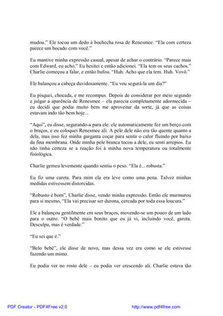 mudou.” Ele tocou um dedo à bochecha rosa de Renesmee. “Ela com certeza
          parece um bocado com você.”

          Eu mantive minha expressão casual, apesar de achar o contrário. “Parece mais
          com Edward, eu acho.” Eu hesitei e então adicionei. “Ela tem os seus cachos.”
          Charlie começou a falar, e então bufou. “Huh. Acho que ela tem. Huh. Vovô.”

          Ele balançou a cabeça duvidosamente. “Eu vou segurá-la um dia?”

          Eu pisquei, chocada, e me recompus. Depois de considerar por meio segundo
          e julgar a aparência de Renesmee – ela parecia completamente adormecida –
          eu decidi que podia muito bem me aproveitar da sorte, já que as coisas
          estavam indo tão bem hoje...

          “Aqui”, eu disse, segurando-a para ele. ele automaticamente fez um berço com
          o braços, e eu coloquei Renesmee ali. A pele dele não era tão quente quanto a
          dela, mas isso fez minha garganta coçar para sentir o calor fluindo por baixo
          da fina membrana. Onde minha pele branca tocou a dele, eu senti arrepios. Eu
          não tinha certeza se a reação foi à minha nova temperatura ou totalmente
          fisiológica.

          Charlie gemeu levemente quando sentiu o peso. “Ela é... robusta.”

          Eu fiz uma careta. Para mim ela era leve como uma pena. Talvez minhas
          medidas estivessem distorcidas.

          “Robusto é bom”, Charlie disse, vendo minha expressão. Então ele murmurou
          para si mesmo, “Ela vai precisar ser durona, cercada por toda essa loucura.”

          Ele a balançou gentilmente em seus braços, movendo-se um pouco de um lado
          para o outro. “O bebê mais bonito que eu já vi, incluindo você, garota.
          Desculpa, mas é verdade.”

          “Eu sei que é.”

          “Belo bebê”, ele disse de novo, mas dessa vez era como se ele estivesse
          fazendo um mimo.

          Eu podia ver no rosto dele – eu podia ver crescendo ali. Charlie estava tão




PDF Creator - PDF4Free v2.0                                http://www.pdf4free.com
 