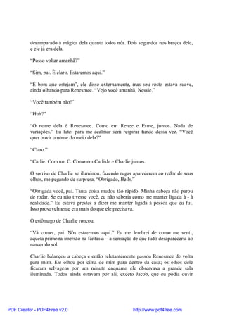 desamparado à mágica dela quanto todos nós. Dois segundos nos braços dele,
          e ele já era dela.

          “Posso voltar amanhã?”

          “Sim, pai. É claro. Estaremos aqui.”

          “É bom que estejam”, ele disse externamente, mas seu rosto estava suave,
          ainda olhando para Renesmee. “Vejo você amanhã, Nessie.”

          “Você também não!”

          “Huh?”

          “O nome dela é Renesmee. Como em Renee e Esme, juntos. Nada de
          variações.” Eu lutei para me acalmar sem respirar fundo dessa vez. “Você
          quer ouvir o nome do meio dela?”

          “Claro.”

          “Carlie. Com um C. Como em Carlisle e Charlie juntos.

          O sorriso de Charlie se iluminou, fazendo rugas aparecerem ao redor de seus
          olhos, me pegando de surpresa. “Obrigado, Bells.”

          “Obrigada você, pai. Tanta coisa mudou tão rápido. Minha cabeça não parou
          de rodar. Se eu não tivesse você, eu não saberia como me manter ligada à - à
          realidade.” Eu estava prestes a dizer me manter ligada à pessoa que eu fui.
          Isso provavelmente era mais do que ele precisava.

          O estômago de Charlie roncou.

          “Vá comer, pai. Nós estaremos aqui.” Eu me lembrei de como me senti,
          aquela primeira imersão na fantasia – a sensação de que tudo desapareceria ao
          nascer do sol.

          Charlie balançou a cabeça e então relutantemente passou Renesmee de volta
          para mim. Ele olhou por cima de mim para dentro da casa; os olhos dele
          ficaram selvagens por um minuto enquanto ele observava a grande sala
          iluminada. Todos ainda estavam por ali, exceto Jacob, que eu podia ouvir




PDF Creator - PDF4Free v2.0                               http://www.pdf4free.com
 