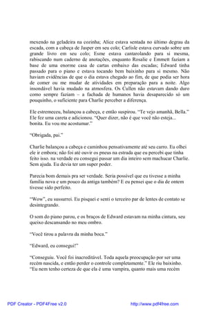 mexendo na geladeira na cozinha; Alice estava sentada no último degrau da
          escada, com a cabeça de Jasper em seu colo; Carlisle estava curvado sobre um
          grande livro em seu colo; Esme estava cantarolando para si mesma,
          rabiscando num caderno de anotações, enquanto Rosalie e Emmett faziam a
          base de uma enorme casa de cartas embaixo das escadas; Edward tinha
          passado para o piano e estava tocando bem baixinho para si mesmo. Não
          haviam evidências de que o dia estava chegado ao fim, de que podia ser hora
          de comer ou me mudar de atividades em preparação para a noite. Algo
          insondável havia mudado na atmosfera. Os Cullen não estavam dando duro
          como sempre faziam – a fachada de humanos havia desaparecido só um
          pouquinho, o suficiente para Charlie perceber a diferença.

          Ele estremeceu, balançou a cabeça, e então suspirou. “Te vejo amanhã, Bella.”
          Ele fez uma careta e adicionou. “Quer dizer, não é que você não esteja...
          bonita. Eu vou me acostumar.”

          “Obrigada, pai.”

          Charlie balançou a cabeça e caminhou pensativamente até seu carro. Eu olhei
          ele ir embora; não foi até ouvir os pneus na estrada que eu percebi que tinha
          feito isso. na verdade eu consegui passar um dia inteiro sem machucar Charlie.
          Sem ajuda. Eu devia ter um super poder.

          Parecia bom demais pra ser verdade. Seria possível que eu tivesse a minha
          família nova e um pouco da antiga também? E eu pensei que o dia de ontem
          tivesse sido perfeito.

          “Wow”, eu sussurrei. Eu pisquei e senti o terceiro par de lentes de contato se
          desintegrando.

          O som do piano parou, e os braços de Edward estavam na minha cintura, seu
          queixo descansando no meu ombro.

          “Você tirou a palavra da minha boca.”

          “Edward, eu consegui!”

          “Conseguiu. Você foi inacreditável. Toda aquela preocupação por ser uma
          recém nascida, e então perder o controle completamente.” Ele riu baixinho.
          “Eu nem tenho certeza de que ela é uma vampira, quanto mais uma recém




PDF Creator - PDF4Free v2.0                                 http://www.pdf4free.com
 