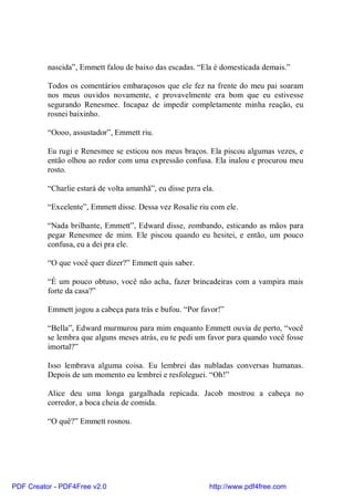 nascida”, Emmett falou de baixo das escadas. “Ela é domesticada demais.”

          Todos os comentários embaraçosos que ele fez na frente do meu pai soaram
          nos meus ouvidos novamente, e provavelmente era bom que eu estivesse
          segurando Renesmee. Incapaz de impedir completamente minha reação, eu
          rosnei baixinho.

          “Oooo, assustador”, Emmett riu.

          Eu rugi e Renesmee se esticou nos meus braços. Ela piscou algumas vezes, e
          então olhou ao redor com uma expressão confusa. Ela inalou e procurou meu
          rosto.

          “Charlie estará de volta amanhã”, eu disse pzra ela.

          “Excelente”, Emmett disse. Dessa vez Rosalie riu com ele.

          “Nada brilhante, Emmett”, Edward disse, zombando, esticando as mãos para
          pegar Renesmee de mim. Ele piscou quando eu hesitei, e então, um pouco
          confusa, eu a dei pra ele.

          “O que você quer dizer?” Emmett quis saber.

          “É um pouco obtuso, você não acha, fazer brincadeiras com a vampira mais
          forte da casa?”

          Emmett jogou a cabeça para trás e bufou. “Por favor!”

          “Bella”, Edward murmurou para mim enquanto Emmett ouvia de perto, “você
          se lembra que alguns meses atrás, eu te pedi um favor para quando você fosse
          imortal?”

          Isso lembrava alguma coisa. Eu lembrei das nubladas conversas humanas.
          Depois de um momento eu lembrei e resfoleguei. “Oh!”

          Alice deu uma longa gargalhada repicada. Jacob mostrou a cabeça no
          corredor, a boca cheia de comida.

          “O quê?” Emmett rosnou.




PDF Creator - PDF4Free v2.0                                 http://www.pdf4free.com
 