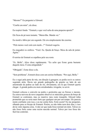 “Mesmo?” Eu perguntei a Edward.

          “Confie em mim”, ele disse.

          Eu respirei fundo. “Emmett, o que você acha de uma pequena aposta?”

          Ele ficou de pé num instante. “Maravilha. Manda ver.”

          Eu mordi o lábio por um segundo. Ele era simplesmente tão enorme.

          “Pelo menos você está com medo...?” Emmett sugeriu.

          Eu enquadrei os ombros. “Você. Eu. Queda de braço. Mesa da sala de jantar.
          Agora.”

          O sorriso de Emmett se espalhou pelo seu rosto.

          “Er, Bella”, Alice disse rapidamente. “Eu acho que Esme gosta bastante
          daquela mesa. É uma antiguidade.”

          “Obrigada”, Esme disse a ela.

          “Sem problema”, Emmett disse com um sorriso brilhante. “Por aqui, Bella.”

          Eu o segui pela parte de trás, em direção à garagem; eu podia ouvir os outros
          seguindo atrás. Havia um grande pedregulho de granito ao lado de um
          amontoado de pedras ao lado do rio, obviamente, era lá que Emmett queria
          chegar. A grande pedra era meio arredondada e irregular, ia servir.

          Emmett colocou o cotovelo na pedra e gesticulou que eu fizesse o mesmo.
          Eu estava nervosa de novo enquanto observei os músculos grossos do braço de
          Emmett se contraiam, mas eu mantive meu rosto tranqüilo. Edward tinha
          prometido que eu seria mais forte que qualquer um por um tempo. Ele parecia
          muito confiante com isso, e eu me sentia forte. Forte assim? Eu me perguntei,
          olhando para os bíceps de Emmett. Porém, eu não tinha nem dois dias, e isso
          devia valer alguma coisa. A não ser que nada fosse normal em mim. Talvez eu
          não fosse forte como uma recém nascida normal. Talvez por isso fosse tão
          fácil me controlar.




PDF Creator - PDF4Free v2.0                                 http://www.pdf4free.com
 
