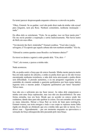 Eu tentei parecer despreocupada enquanto colocava o cotovelo na pedra.

          “Okay, Emmett. Se eu ganhar, você não pode dizer nada da minha vida sexual
          para ninguém, nem pra Rose. Nenhum comentário, nenhuma insinuação –
          nada.”

          Os olhos dele se estreitaram. “Feito. Se eu ganhar, isso vai ficar muito pior.”
          Ele me ouviu prender a respiração e sorriu maliciosamente. Não havia rastro
          de blefe em seus olhos.

          “Vai desisitir tão fácil, irmãzinha?” Emmett zombou. “Você não é muito
          selvagem, é? Eu aposto que aquela cabana não tem nenhum arranhão.” Ele riu.

          “Edward te contou quantas casas Rosalie e eu botamos abaixo?”

          Eu travei os dentes e agarrei a mão grande dele. “Um, dois –“

          “Três”, ele rosnou, e puxou a minha mão.

          Nada aconteceu.

          Oh, eu podia sentir a força que ele estava fazendo. Minha mente parecia muito
          boa em toda espécie de cálculos, e então eu podia dizer que se ele não tivesse
          encontrando nenhuma resistência, a mão dele teria atravessado a pedra direto
          sem dificuldade. A pressão aumentou, e eu me perguntei vagamente se um
          caminhão de cimento andando a quarenta quilômetros por hora numa ladeira
          íngreme teria o mesmo poder. Cinqüenta quilômetros por hora? Sessenta?
          Talvez mais.

          Isso não era o suficiente pra me fazer mexer. As mãos dele empurraram a
          minha com uma força espetacular, mas isso não era desconfortável. De uma
          forma estranha, isso era bom. Desde que eu acordei eu estava sendo tão
          cuidadosa, dando duro para não quebrar as coisas. Era um estranho alívio para
          os meus músculos. Deixar a força fluir ao invés de lutar para restringi-la.
          Emmett rosnou; sua testa enrugou e todo o seu corpo se repuxou numa linha
          rígida em direção ao obstáculo que era a minha mão que não se mexia. Eu o
          deixei suar – figuradamente – por um momento enquanto eu aproveitava a
          sensação da força enlouquecida dele passando pelo meu braço.




PDF Creator - PDF4Free v2.0                                http://www.pdf4free.com
 