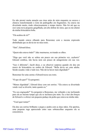 Eu não prestei muita atenção aos risos atrás de mim enquanto eu socava e
          chutava transformando o resto do pedregulho em fragmentos. Eu estava me
          divertindo muito, rindo silenciosamente o tempo inteiro. Não foi até que eu
          ouvi uma nova pequena gargalhada, um alto dobrar de sinos, que eu me afastei
          da minha brincadeira boba.

          “Ela acabou de rir?”

          Todo mundo estava olhando para Renesmee com a mesma expressão
          abobalhada que eu devia ter no meu rosto.

          “Sim”, Edward disse.

          “Quem não estava rindo?” Jake murmurou, revirando os olhos.

          “Diga que você não se soltou um pouco em sua primeira vez, cachorro”
          Edward zombou, não havia nem um pouco de antagonismo em sua voz.

          “Isso é diferente”, Jacob disse, e eu observei surpresa quando ele deu um
          murro de brincadeira no ombro de Edward. “Bella devia ser uma adulta.
          Sendo casada e mãe e tudo isso. Não devia haver mais dignidade?”

          Renesmee fez uma careta e Edward tocou seu rosto.

          “O que ela quer?” Eu perguntei.

          “Menos dignidade”, Edward disse com um sorriso. “Ela estava se divertindo
          vendo você se divertir, tanto quanto eu.”

          “Eu sou engraçada?” Eu perguntei a Renesmee, me voltando e me inclinando
          para ela ao mesmo tempo que ela se inclinava pra mim. Eu a tirei dos braços
          de Edward e a ofereci um pequeno pedaço da pedra que estava na minha mão.

          “Você quer tentar?”

          Ela deu seu sorriso brilhante e pegou a pedra com as duas mãos. Ela apertou,
          uma pequena ruga aparecendo entre suas sobrancelhas enquanto ela se
          concentrava.




PDF Creator - PDF4Free v2.0                               http://www.pdf4free.com
 