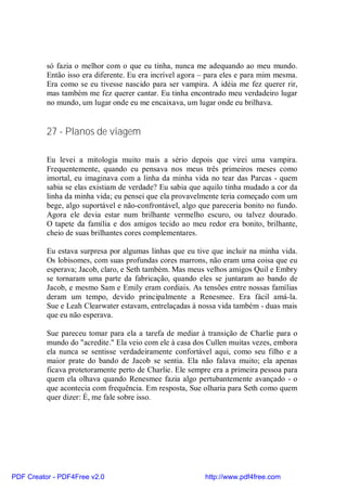 só fazia o melhor com o que eu tinha, nunca me adequando ao meu mundo.
          Então isso era diferente. Eu era incrível agora – para eles e para mim mesma.
          Era como se eu tivesse nascido para ser vampira. A idéia me fez querer rir,
          mas também me fez querer cantar. Eu tinha encontrado meu verdadeiro lugar
          no mundo, um lugar onde eu me encaixava, um lugar onde eu brilhava.


          27 - Planos de viagem

          Eu levei a mitologia muito mais a sério depois que virei uma vampira.
          Frequentemente, quando eu pensava nos meus três primeiros meses como
          imortal, eu imaginava com a linha da minha vida no tear das Parcas - quem
          sabia se elas existiam de verdade? Eu sabia que aquilo tinha mudado a cor da
          linha da minha vida; eu pensei que ela provavelmente teria começado com um
          bege, algo suportável e não-confrontável, algo que pareceria bonito no fundo.
          Agora ele devia estar num brilhante vermelho escuro, ou talvez dourado.
          O tapete da família e dos amigos tecido ao meu redor era bonito, brilhante,
          cheio de suas brilhantes cores complementares.

          Eu estava surpresa por algumas linhas que eu tive que incluir na minha vida.
          Os lobisomes, com suas profundas cores marrons, não eram uma coisa que eu
          esperava; Jacob, claro, e Seth também. Mas meus velhos amigos Quil e Embry
          se tornaram uma parte da fabricação, quando eles se juntaram ao bando de
          Jacob, e mesmo Sam e Emily eram cordiais. As tensões entre nossas famílias
          deram um tempo, devido principalmente a Renesmee. Era fácil amá-la.
          Sue e Leah Clearwater estavam, entrelaçadas à nossa vida também - duas mais
          que eu não esperava.

          Sue pareceu tomar para ela a tarefa de mediar à transição de Charlie para o
          mundo do "acredite." Ela veio com ele à casa dos Cullen muitas vezes, embora
          ela nunca se sentisse verdadeiramente confortável aqui, como seu filho e a
          maior prate do bando de Jacob se sentia. Ela não falava muito; ela apenas
          ficava protetoramente perto de Charlie. Ele sempre era a primeira pessoa para
          quem ela olhava quando Renesmee fazia algo pertubantemente avançado - o
          que acontecia com frequência. Em resposta, Sue olharia para Seth como quem
          quer dizer: É, me fale sobre isso.




PDF Creator - PDF4Free v2.0                               http://www.pdf4free.com
 