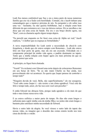 Leah fica menos confortável que Sue e era a única parte da nossa numerosa
          família que era via a fusão com hostilidade. Contudo, ela e Jacob tinham uma
          camaradagem que a manteve próxima de nós. Eu perguntei a ele sobre isso
          uma vez - hesitante; Eu não queiria bisbilhotar, mas a relação eram bem
          diferente do que costumava ser e isso me deixou curiosa. Ele se encolheu e me
          disse que era uma coisa do bando. Ela era o seu braço direito agora, sua
          "beta", com eu chamaria aquilo algum tempo depois.

          "Eu percebi que enquanto eu for fazer essa coisa de Alpha ser real," Jacob
          explicou, " é melhor que eu esqueça as formalidades."

          A nova responsabilidade fez Leah sentir a necessidade de checá-lo com
          frequência, e desde que ele estava sempre com Renesmee... Leah não estava
          feliz em ficar perto da gente, mas ela era um excessão. Felicidade era o
          componente principal da minha vida agora, o padrão dominante no tapete.
          Tanto que a minha relação com Jasper agora era mais próxima do que eu
          jamais pensei que seria.

          A princípio, eu fiquei bem chateada.

          "Yeesh!" Eu reclamei com Edward uma noite depois de colocarmos Renesmee
          em seu berço de ferro. "Se eu não matei Charlie ou Sue ainda, isso
          provavelmente não vai acontecer. Eu queria que Jasper parasse de controlar o
          tempo todo!"

          "Ninguém duvida de você, Bella, não superficialmente," ele me assegurou.
          "Você sabe como Jasper é - não resiste a um clima agradável. Você está tão
          feliz o tempo todo, amor, ele faz isso com você sem perceber."

          E então Edward me abraçou forte, porque nada agradava a ela mais do que
          todo o meu êxtase nessa nova vida.

          E eu estava eufórica a maior parte do tempo. Os dias não eram longos o
          suficiente para suprir minha cota da minha filha e as noites não eram longas o
          bastante para satisfazer minha necessidade de Edward.

          Havia o outro lado da alegria. Se você virasse o outro lado do tapete das
          nossas vidas, eu imagino que o desenho das costas estaria tecido nos tons
          cinza da dúvida e o medo.




PDF Creator - PDF4Free v2.0                                http://www.pdf4free.com
 