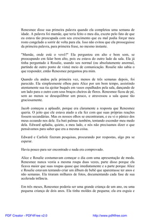 Renesmee disse sua primeira palavra quando ela completou uma semana de
          idade. A palavra foi mamãe, que teria feito o meu dia, exceto pelo fato de que
          eu estava tão preocupada com seu crescimento que eu mal podia forçar meu
          rosto congelado a sorrir de volta para ela. Isso não evitou que ela prosseguisse
          da primeira palavra, para primeira frase, no mesmo instante.

          "Mamãe, onde está o vovô?" Ela perguntou em alto e bom som, se
          preocupando em falar bem alto, pois eu estava do outro lado da sala. Ela já
          tinha perguntado à Rosalie, usando seu normal (ou absolutamente anormal,
          partindo de outro ponto de vista) meio de comunicação. Rosalie não sabia o
          que responder, então Renesmee perguntou pra mim.

          Quando ela andou pela primeira vez, menos de três semanas depois, foi
          parecido. Ela simplesmente olhou para Alice por um bom tempo, assistindo
          atentamente sua tia ajeitar buquês em vasos espalhados pela sala, dançando de
          um lado para o outro com seus braços cheiros de flores. Renesmee ficou de pé,
          sem ao menos se desequilibrar um pouco, e atravessou a sala quase tão
          graciosamente.

          Jacob começou a aplaudir, porque era claramente a resposta que Renesmee
          queria. O jeito que ele estava atado a ela fez com que suas próprias reações
          fossem secundárias. Mas os nossos olhos se encontraram, e eu vi o pânico dos
          meus ecoando nos dele. Eu bati palmas também, tentando esconder meu medo
          dela. Edward apladiu, quieto, a meu lado, e nós não precisamos dizer o que
          pensávamos para saber que era a mesma coisa.

          Edward e Carlisle fizeram pesquisas, procurando por respostas, algo pra se
          esperar.

          Havia pouco para ser encontrado e nada era comprovado.

          Alice e Rosalie costumavam começar o dia com uma apresentação de moda.
          Renesmee nunca vestia a mesma roupa duas vezes, parte disso porque ela
          ficava maior que suas roupas quase que imediatamente e a parte porque Alice
          e Rosalie estavam tentando criar um álbum de bebê que aparentasse ter anos e
          não semanas. Ela tiraram milhares de fotos, documentando cada fase de sua
          acelerada infância.

          Em três meses, Renesmee poderia ser uma grande criança de um ano, ou uma
          pequena criança de dois anos. Ela tinha moldes de pequena; ela era esguia e




PDF Creator - PDF4Free v2.0                                 http://www.pdf4free.com
 