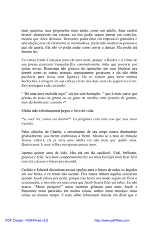 mais graciosa, suas proporções mais ainda, como um adulto. Seus cachos
          bronze alcançavam sua cintura; eu não podia sequer pensar em cortá-los,
          mesmo que Alice deixasse. Renesmee podia falar em empecável gramática e
          articulação, mas ela raramente se incomodava, preferindo mostrar às pessoas o
          que ela queria. Ela não só podia andar como correr e dançar. Ela podia até
          mesmo ler.

          Eu estava lendo Tennyson para ela uma noite, porque a fluidez e o ritmo de
          sua poesia pareciam tranquilas.(Eu constantemente tinha que procurar por
          coisas novas; Renesmee não gostava de repetições em suas histórias pra
          dormir como as outras crianças supostamente gostavam, e ela não tinha
          paciência para livros com figuras.) Ela se esticou para tocar minhas
          bochechas, a imagem em sua cabeça era de nós duas, mas ela segurava o livro.
          Eu o entreguei a ela, sorrindo.

          " 'Há uma doce melodia aqui,'" ela leu sem hesitação, "' que é mais suave que
          pétalas de rosas na grama ou ou gotas de orvalho entre paredes de granito,
          num deslumbrante caminho -'"

          Minha mão roboticamente pegou o livro de volta.

          "Se você ler, como vai dormir?" Eu perguntei com uma voz que saiu meio
          tremida.

          Pelos cálculos de Charlie, o crescimento de seu corpo estava diminuindo
          gradualmente; sua mente continuava à frente. Mesmo se a taxa de redução
          ficasse estável, ela já seria uma adulta em não mais que quatro anos.
          Quatro anos. E uma velha com apenas quinze anos.

          Apenas quinze anos de vida. Mas ela era tão saudável. Vital, brilhante,
          gloriosa e feliz. Seu bom comportamento fez ser mais fácil pra mim ficar feliz
          com ela e deixar o futuro pra amanhã.

          Carlisle e Edward discutiram nossas opções para o futuro de todos os ângulos
          em voz baixa, e eu tentei não escutar. Eles nunca tinham aquelas conversas
          quando Jacob estava por perto, porque não havia um modo seguro de frear o
          crescimento, e isso não era uma coisa que Jacob ficaria feliz em saber. Eu não
          estava. “Muito perigoso!” meus instintos gritaram para mim. Jacob e
          Renesmee eram parecidos em muitas coisas, ambos eram mestiços, duas
          coisas ao mesmo tempo. E todo sábio lobisomem insistia em dizer que o




PDF Creator - PDF4Free v2.0                                 http://www.pdf4free.com
 