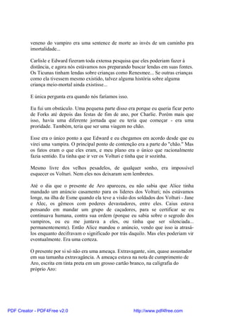 veneno do vampiro era uma sentence de morte ao invés de um caminho pra
          imortalidade...

          Carlisle e Edward fizeram toda extensa pesquisa que eles poderiam fazer à
          distância, e agora nós estávamos nos preparando buscar lendas em suas fontes.
          Os Ticunas tinham lendas sobre crianças como Renesmee... Se outras crianças
          como ela tivessem mesmo existido, talvez alguma história sobre alguma
          criança meio-mortal ainda existisse...

          E única pergunta era quando nós faríamos isso.

          Eu fui um obstáculo. Uma pequena parte disso era porque eu queria ficar perto
          de Forks até depois das festas de fim de ano, por Charlie. Porém mais que
          isso, havia uma diferente jornada que eu teria que começar - era uma
          proridade. Também, teria que ser uma viagem no chão.

          Esse era o único ponto a que Edward e eu chegamos em acordo desde que eu
          virei uma vampira. O principal ponto de contenção era a parte do "chão." Mas
          os fatos eram o que eles eram, e meu plano era o único que racionalmente
          fazia sentido. Eu tinha que ir ver os Volturi e tinha que ir sozinha.

          Mesmo livre dos velhos pesadelos, de qualquer sonho, era impossível
          esquecer os Volturi. Nem eles nos deixaram sem lembretes.

          Até o dia que o presente de Aro apareceu, eu não sabia que Alice tinha
          mandado um anúncio casamento para os líderes dos Volturi; nós estávamos
          longe, na ilha de Esme quando ela teve a visão dos soldados dos Volturi - Jane
          e Alec, os gêmeos com poderes devastadores, entre eles. Caius estava
          pensando em mandar um grupo de caçadores, para se certificar se eu
          continuava humana, contra sua ordem (porque eu sabia sobre o segredo dos
          vampiros, ou eu me juntava a eles, ou tinha que ser silenciada...
          permanentemente). Então Alice mandou o anúncio, vendo que isso ia atrasá-
          los enquanto decifravam o significado por trás daquilo. Mas eles poderiam vir
          eventualmente. Era uma certeza.

          O presente por si só não era uma ameaça. Extravagante, sim, quase assustador
          em sua tamanha extravagância. A ameaça estava na nota de cumprimento de
          Aro, escrita em tinta preta em um grosso cartão branco, na caligrafia do
          próprio Aro:




PDF Creator - PDF4Free v2.0                                http://www.pdf4free.com
 