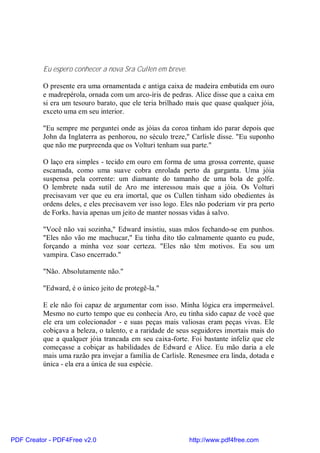 Eu espero conhecer a nova Sra Cullen em breve.

          O presente era uma ornamentada e antiga caixa de madeira embutida em ouro
          e madrepérola, ornada com um arco-íris de pedras. Alice disse que a caixa em
          si era um tesouro barato, que ele teria brilhado mais que quase qualquer jóia,
          exceto uma em seu interior.

          "Eu sempre me perguntei onde as jóias da coroa tinham ido parar depois que
          John da Inglaterra as penhorou, no século treze," Carlisle disse. "Eu suponho
          que não me purpreenda que os Volturi tenham sua parte."

          O laço era simples - tecido em ouro em forma de uma grossa corrente, quase
          escamada, como uma suave cobra enrolada perto da garganta. Uma jóia
          suspensa pela corrente: um diamante do tamanho de uma bola de golfe.
          O lembrete nada sutil de Aro me interessou mais que a jóia. Os Volturi
          precisavam ver que eu era imortal, que os Cullen tinham sido obedientes às
          ordens deles, e eles precisavem ver isso logo. Eles não poderiam vir pra perto
          de Forks. havia apenas um jeito de manter nossas vidas à salvo.

          "Você não vai sozinha," Edward insistiu, suas mãos fechando-se em punhos.
          "Eles não vão me machucar," Eu tinha dito tão calmamente quanto eu pude,
          forçando a minha voz soar certeza. "Eles não têm motivos. Eu sou um
          vampira. Caso encerrado."

          "Não. Absolutamente não."

          "Edward, é o único jeito de protegê-la."

          E ele não foi capaz de argumentar com isso. Minha lógica era impermeável.
          Mesmo no curto tempo que eu conhecia Aro, eu tinha sido capaz de você que
          ele era um colecionador - e suas peças mais valiosas eram peças vivas. Ele
          cobiçava a beleza, o talento, e a raridade de seus seguidores imortais mais do
          que a qualquer jóia trancada em seu caixa-forte. Foi bastante infeliz que ele
          começasse a cobiçar as habilidades de Edward e Alice. Eu mão daria a ele
          mais uma razão pra invejar a família de Carlisle. Renesmee era linda, dotada e
          única - ela era a única de sua espécie.




PDF Creator - PDF4Free v2.0                                http://www.pdf4free.com
 
