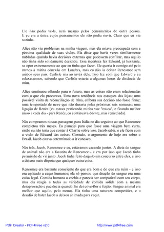 Ele não podia vê-la, nem mesmo pelos pensamentos de outra pessoa.
          E eu era a única cujos pensamentos ele não podia ouvir. Claro que eu iria
          sozinha.

          Alice não viu problemas na minha viagem, mas ela estava preocupada com a
          péssima qualidade de suas visões. Ela disse que havia vezes similiarmente
          nubladas quando havia decisões externas que pudessem conflitar, mas aquilo
          não tinha sido solidamente decidido. Essa incerteza fez Edward, já hesitante,
          se opor extremamente ao que eu tinha que fazer. Ele queria ir comigo até pelo
          menos a minha conexão em Londres, mas eu não ia deixar Renesmee sem
          ambos seus pais. Carlisle iria ao invés dele. Isso fez com que Edward e eu
          relaxassemos, sabendo que Carlisle estaria a algumas horas de distância de
          mim.

          Alice continuou olhando para o futuro, mas as coisas não eram relacionadas
          com o que ela procurava. Uma nova tendência nos estoques das lojas; uma
          possível visita de reconciliação de Irina, embora sua decisão não fosse firme;
          uma tempestade de neve que não duraria pelas próximas seis semanas; uma
          ligação de Renée (eu estava praticando minha voz "rouca", e ficando melhor
          nisso a cada dia - para Renée, eu continuava doente, mas remediada).

          Nós compramos nossas passagens para Itália no dia seguinte ao que Renesmee
          completou três meses. Eu planejei para que fosse uma viagem bem curta,
          então eu não teria que contar à Charlie sobre isso. Jacob sabia, e ele ficou com
          a visão de Edward das coisas. Contudo, o argumento de hoje era sobre o
          Brasil. Jacob estava determinado a ir conosco.

          Nós três, Jacob, Renesmee e eu, estávamos caçando juntos. A dieta de sangue
          de animal não era a favorita de Renesmee - e era por isso que Jacob tinha
          permissão de vir junto. Jacob tinha feito daquilo um concurso entre eles, e isso
          a deixou mais dispota que qualquer outra coisa.

          Renesmee era bastante consciente do que era bom e do que era ruim - e isso
          era aplicado a caçar humanos; ela só pensou que doação de sangue era uma
          coisa legal. Comida humana a enchia e parecia ser compatível com seu corpo,
          mas ela reagia a todas as variedade de comida sólida com a mesma
          desaprovação e paciência quando lhe dei cove-flor e feijão. Sangue animal era
          melhor que aquilo, pelo menos. Ela tinha uma natureza competitiva, e o
          desafio de bater Jacob a deixou animada para caçar.




PDF Creator - PDF4Free v2.0                                 http://www.pdf4free.com
 