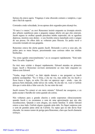 furiosa ela estava agora. Vingança é uma obsessão comum a vampiros, e que
          não é fácil de superar.

          Correndo a toda velocidade, levou apenas dois segundos para alcançá-los.

          "O meu é o maior," eu ouvi Renesmee insistir enquanto eu irrompia através
          dos arbusto espinhosos para o pequeno espaço aberto em que eles estavam.
          Jacob ergueu as orelhas quando percebeu minha expressão; ele se agachou
          depressa, mostrou seus dentes - o seu focinho estava manchado com o sangue
          de sua pressa. Os olhos dele se voltaram para floresta. Eu podia ouvir o
          crescente rosnado em sua garganta.

          Renesmee estava tão alerta quanto Jacob. Deixando o cervo a seus pés, ela
          pulou para os meus braços, pressionando suas curiosas mãos nas minhas
          bochechas.

          "Eu estou agindo emocionalmente," eu os assegurei rapidamente. "Está tudo
          bem. Eu acho. Esperem."

          Eu tirei meu celular e disquei rapidamente. Edward atendeu no primeiro
          toque. Jacob e Renesmee ouviram atentamente ao meu lado enquanto eu
          falava com Edward.

          "Venha, traga Carlisle," eu falei rápido demais e me perguntei se Jacob
          poderia acompanhar. "Eu vi Irina, e ela me viu, mas então ela viu Jacob e
          ficou louca e fugiu, eu acho. Ela não vai aparecer aqui - ainda - mas ela
          pareceu bem chateada, então talvez ela venha. Se ela não vir, você e Carlisle
          têm que ir atrás dela e falar com ela. Eu me sinto tão mal.

          Jacob rosnou."Eu estarei aí em meio minuto," Edward me assegurou, e eu
          pude escutar o barulho do vento quando ele correu.

          Nós voltamos para a grande clareira e então esperamos silenciosamente
          quando Jacob e eu escutamos o som de uma aproximação que nós não
          reconhecemos. Quando o som chegou, era muito familiar. E então Edward
          estava a meu lado, Carlisle alguns segundo atrás dele. Eu fiquei surpresa com
          o som de grandes patas atrás de Carlisle. Eu supus que eu não devia ficar
          chocada. Ao menos rumor de perigo para Renesmee, claro que Jacob chamaria
          reforços.




PDF Creator - PDF4Free v2.0                               http://www.pdf4free.com
 