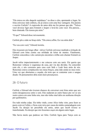 "Ela estava no alto daquele espinhaço," eu disse a eles, apontando o lugar, Se
          Irina estivesse indo embora, ela já estava com uma boa vantagem. Ela pararia
          e ouviria Carlisle? A expressão de antes dela me fez pensar que não. "Talvez
          você devesse ligar para Emmett e Jasper e levá-los com você. Ela parecia...
          bem chateada. Ela rosnou pra mim."

          "O que?" Edward disse raivosamente.

          Carlisle pôs a mão no braço dela. "Ela estava aflita. Eu vou atrás dela."

          "Eu vou com você," Edward insistiu.

          Eles trocaram um longo olhar - talvez Carlisle estivesse medindo a irritação de
          Edward com Irina contra sua utilidade de leitor de mentes. Finalmente,
          Carlisle concordou e eles saíram pra encontrar a trilha sem chamar Emmett ou
          Jasper.

          Jacob rufou impacientemente e me cutucou com seu nariz. Ele queria que
          Renesmee voltasse à segurança da casa, por via das dúvidas. Eu concordei
          com ele, e nós corremos para casa com Seth e Leah bem atrás de nós.
          Renesmee estava complacente nos meus braços, uma mão ainda no meu rosto.
          Uma vez que abortamos a caçada, ela teria que se contentar com o sangue
          doado. Os pensamentos dela eram meio presunçosos.


          28- O futuro

          Carlisle e Edward não tiveram chances de conversar com Irina antes que seu
          rastro desaparecesse entre o som. Eles nadaram ao outro banco pra ver se seu
          rastro estava em uma linha reta, mas não tinha sinal dela em nenhuma direção
          por quilômetros.

          Era tudo minha culpa. Ela tinha vindo, como Alice tinha visto, para fazer as
          pazes com os Cullen, e ficou com raiva por causa da minha camaradagem com
          Jacob. Eu desejei ter percebido ela antes, antes que Jacob tivesse se
          transformado. Eu desejei que nós fossemos caçar em algum outro lugar.

          Não havia muito que pudesse ser feito. Carlisle ligou para Tanya com as




PDF Creator - PDF4Free v2.0                                  http://www.pdf4free.com
 