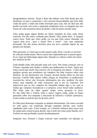desapontadoras notícias. Tanya e Kate não tinham visto Irina desde que eles
          decidiram vir para o casamento, e eles estavam desacreditados que Irina tinha
          vindo tão perto e ainda não tenha retornado para casa; não era fácil pra elas
          perder sua irmã, sem como a separação temporária seria, eu imaginei que isso
          trouxe de volta memórias duras de perder a mãe há tantos séculos atrás.

          Alice podia pegar alguns flashes do futuro imediato de Irina, nada muito
          concreto. Ela não estava voltando para Denali, Alice podia dizer. A imagem
          estava fraca. Tudo que Alice podia ver era que Irina estava chateada; ela
          vagava pela neve para o norte? Para o oeste? com uma expressão
          devastada. Ela não tomou decisões para um novo caminho depois de sua
          parada sem direção.

          Dias passaram, e é claro que eu não esqueci nada, Irina e sua dor se moviam
          de volta pra minha mente. Havia coisas mais importantes pra se pensar agora.
          Eu ia viajar pra Itália daqui alguns dias. Quando eu voltasse, todos nós íamos
          pra América do Sul.

          Cada detalhe tinha sido passado umas mil vezes. Nós íamos começar com os
          Ticunas, traçando suas lendas o melhor que pudéssemos na fonte. Agora que
          estava aceito que Jacob viria conosco, ele se imaginou nos planos é claro que
          qualquer pessoa que acreditasse em vampiros iria falar conosco sobre suas
          histórias. Se nós parássemos nos Ticunas, haviam muitas tribos na área pra
          procurar. Carlisle tinha alguns velhos amigos na Amazônia; se pudéssemos
          encontrá-los, talvez eles tivessem informações pra nós, também. Ou pelo
          menos uma sugestão de onde tivéssemos que ir pra ter respostas. Era
          improvável que os três vampiros da Amazônia tinham algo a ver com as
          lendas que vampiros fecundavam a si próprios, como foram todas mulheres.
          Não tinha jeito de saber quanto tempo nossa pesquisa ia levar.
          Eu não tinha dito a Charlie sobre a maior viagem ainda, então eu fiquei
          pensando sobre isso enquanto a discussão de Edward e Carlisle continuava.
          Como contar as notícias pra ele do jeito certo?

          Eu olhei para Renesmee enquanto eu debatia internamente. Ela estava curvada
          no sofá agora, sua respiração devagar enquanto dormia, seus cachos
          espalhados pelo rosto. Como sempre, eu e Edward voltamos para nossa casa
          de campo para colocá-la para dormir, mas à noite nós íamos praa família, ele e
          Carlisle em suas profundas sessões de planejamento.

          Enquanto isso, Emmett e Jasper estavam mais animados em planejar as




PDF Creator - PDF4Free v2.0                                 http://www.pdf4free.com
 