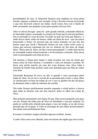 possibilidades de caça. A Amazônia fornecia uma mudança na nossa presa
          normal. Jaguares e panteras, por exemplo. Esme e Rosalie estavam resolvendo
          o que elas deveriam colocar nas malas. Jacob estava fora com o bando de
          Sam, arrumando suas próprias coisas para quando estivesse fora.

          Alice se moveu devagar - para ela - pelo grande cômodo, colocando ordem no
          já imaculado espaço, arrumando os arranjos de Esme que já estavam perfeitos.
          Ela re-centrando os vasos de Esme. Eu pude ver pelo seu rosto que flutuava - e
          então ficava alerta, então em branco, então em alerta de novo - que ela estava
          procurando o futuro. Eu presumi que ela estava tentando ver por trás dos
          pontos cegos que Jacob e Renesmee faziam em suas visões assim como as
          coisas que estavam esperando por nós na América do Sul antes de Jasper
          dizer, “Deixe para lá, Alice; ela não é nossa preocupação,” e então uma nuvem
          de serenidade roubou silenciosamente e invisivelmente o cômodo. Alice devia
          estar se preocupando com Irina de novo.

          Ela mostrou a língua para Jasper e então levantou um vaso de cristal que
          estava cheio de rosas brancas e vermelhas e virou em direção à cozinha. Só
          havia uma pétala murcha em uma das rosas brancas, mas Alice tinha a
          intenção de manter tudo perfeito como uma distração para sua falta de visões
          essa noite.

          Encarando Renesmee de novo, eu não vi quando o vaso escorregou pelos
          dedos de Alice. Eu só ouvi o woosh do ar passando pelo cristal, e meus olhos
          se viraram para ver bem em tempo de ver o vaso se quebrar em dez mil peças
          de diamante sobre o chão de mármore da cozinha.

          Nós todos ficamos perfeitamente parados enquanto o cristal pulava e jorrava
          para todas as direções sem um som musical, todos os olhos nas costas de
          Alice.

          Meu primeiro pensamento sem lógica foi que Alice estava pregando uma peça
          em nós. Porque não tinha jeito de Alice ter derrubado o vaso por acidente. Eu
          podia ter corrido pelo cômodo para pegar o vaso em tempo, se eu não tivesse
          pensado que ela ia pegar. E como ia escorregar de seus dedos primeiramente?
          Seu dedos eram perfeitamente bons...

          Eu nunca vi nenhum vampiro derrubar algo por acidente. Jamais.

          E então Alice estava nos olhando, num movimento tão rápido que nem existiu.




PDF Creator - PDF4Free v2.0                                http://www.pdf4free.com
 