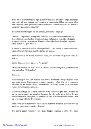 Seus olhos estavam metade aqui e metade trancada no futuro, largo, enchendo
          seu rosto até que pareceu que começou a transbordar. Olhar para seus olhos
          era a mesma coisa que olhar fora de uma cova; estava enterrada no pânico e
          desespero e agonia no seu olhar.

          Eu ouvi Edward ofegar; era um cortado, um som de engasgo.

          “O que?” Jasper latiu, indo para o lado dela em um movimento rápido que
          ficou borrado, apertando o cristal quebrado embaixo de seus pés. Ele pegou
          seus ombros e os balançou-os. Ela estava fazendo alguns barulhos enquanto
          ele a mexia. “O quê, Alice?!”

          Emmett se moveu na minha visão periférica, seus dentes a mostra enquanto
          seus olhos iam para janela, antecipando um ataque.

          Houve silêncio por Esme, Carlisle e Rose, que estavam congelados como eu
          estava.

          Jasper balançou Alice de novo. “O que é?”

          “Eles estão vindo por nós,” Alice e Edward sussurraram juntos, perfeitamente
          sincronizados. “Todos eles.”

          Silêncio.

          Pelo menos por uma vez, eu fui a mais rápida e entender- porque alguma coisa
          nas suas vozes desengataram minhas próprias visões. Era só a memória
          distante de um sonho- fraca, transparente, indistinta como se eu estivesse
          vendo por uma grossa camada...

          Na minha cabeça, eu vi uma linha em preto avançando pra mim, o fantasma
          do meu meio-esquecido pesadelo humano. Eu não podia ver o brilho de seus
          olhos vermelhos a imagem, ou o brilho de seus afiados dentes molhados, mas
          eu soube que o brilho deveria ser...

          Mais forte que a memória da visão veio a memória de sentir- a necessidade de
          proteger a preciosa coisa atrás de mim.

          Eu queria pegar Renesmee nos meus braços, esconde-la atrás dos meus




PDF Creator - PDF4Free v2.0                               http://www.pdf4free.com
 