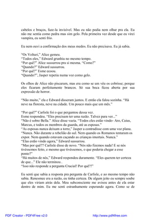 cabelos e braços, faze-la invisível. Mas eu não podia nem olhar pra ela. Eu
          não me sentia como pedra mas sim gelo. Pela primeira vez desde que eu virei
          vampira, eu senti frio.

          Eu nem ouvi a confirmação dos meus medos. Eu não precisava. Eu já sabia.

          “Os Volturi,” Alice gemeu.
          “Todos eles,” Edward grunhiu no mesmo tempo.
          “Por quê?” Alice sussurrou pra si mesma. “Como?”
          “Quando?” Edward sussurrou.
          “Por quê?” Esme ecoou.
          “Quando?”, Jasper repetiu numa voz como gelo.

          Os olhos de Alice não piscaram, mas era como se um véu os cobrisse; porque
          eles ficaram perfeitamente brancos. Só sua boca ficou aberta por sua
          expressão de horror.

          “Não muito,” ela e Edward disseram juntos. E então ela falou sozinha. “Há
          neve na floresta, neve na cidade. Um pouco mais que um mês.”

          “Por quê?” Carlisle foi o que perguntou dessa vez.
          Esme respondeu. “Eles precisam ter uma razão. Talvez para ver...”
          “Não é sobre Bella.” Alice disse vazia. “Todos eles estão vindo- Aro, Caius,
          Marcus, e todos os membros da guarda, até as esposas.”
          “As esposas nunca deixam a torre,” Jasper a contradisse com uma voz plana.
          “Nunca. Não durante a rebelião do sul. Nem quando os Romanos tentaram os
          expor. Nem quando estavam caçando as crianças imortais. Nunca.”
          “Elas estão vindo agora,” Edward sussurrou.
          “Mas por quê?? Carlisle disse de novo. “Nós não fizemos nada! E se nós
          tivéssemos feito, e mesmo que tivéssemos, o que poderia chegar a esse
          ponto?”
          “Há muitos de nós,” Edward respondeu duramente. “Eles querem ter certeza
          de que...” Ele não terminou .
          “Isso não responde a pergunta Crucial! Por quê?!”

          Eu senti que sabia a resposta pra pergunta de Carlisle, e ao mesmo tempo não
          sabia. Renesmee era a razão, eu tinha certeza. De algum jeito eu sempre soube
          que eles viriam atrás dela. Meu subconsciente me avisou antes de ela estar
          dentro de mim. Eu me senti estranhamente esperando agora. Como se de




PDF Creator - PDF4Free v2.0                                http://www.pdf4free.com
 