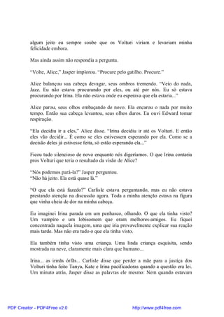 algum jeito eu sempre soube que os Volturi viriam e levariam minha
          felicidade embora.

          Mas ainda assim não respondia a pergunta.

          “Volte, Alice,” Jasper implorou. “Procure pelo gatilho. Procure.”

          Alice balançou sua cabeça devagar, seus ombros tremendo. “Veio do nada,
          Jazz. Eu não estava procurando por eles, ou até por nós. Eu só estava
          procurando por Irina. Ela não estava onde eu esperava que ela estaria...”

          Alice parou, seus olhos embaçando de novo. Ela encarou o nada por muito
          tempo. Então sua cabeça levantou, seus olhos duros. Eu ouvi Edward tomar
          respiração.

          “Ela decidiu ir a eles,” Alice disse. “Irina decidiu ir até os Volturi. E então
          eles vão decidir... É como se eles estivessem esperando por ela. Como se a
          decisão deles já estivesse feita, só estão esperando ela...”

          Ficou tudo silencioso de novo enquanto nós digeríamos. O que Irina contaria
          pros Volturi que teria o resultado da visão de Alice?

          “Nós podemos pará-la?” Jasper perguntou.
          “Não há jeito. Ela está quase lá.”

          “O que ela está fazedo?” Carlisle estava perguntando, mas eu não estava
          prestando atenção na discussão agora. Toda a minha atenção estava na figura
          que vinha cheia de dor na minha cabeça.

          Eu imaginei Irina parada em um penhasco, olhando. O que ela tinha visto?
          Um vampiro e um lobisomem que eram melhores-amigos. Eu fiquei
          concentrada naquela imagem, uma que iria provavelmente explicar sua reação
          mais tarde. Mas não era tudo o que ela tinha visto.

          Ela também tinha visto uma criança. Uma linda criança esquisita, sendo
          mostrada na neve, claramente mais clara que humano...

          Irina... as irmãs órfãs... Carlisle disse que perder a mãe para a justiça dos
          Volturi tinha feito Tanya, Kate e Irina pacificadoras quando a questão era lei.
          Um minuto atrás, Jasper disse as palavras ele mesmo: Nem quando estavam




PDF Creator - PDF4Free v2.0                                http://www.pdf4free.com
 