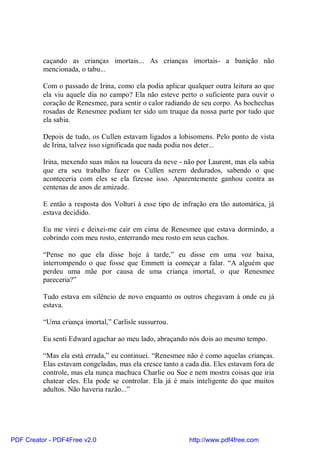 caçando as crianças imortais... As crianças imortais- a banição não
          mencionada, o tabu...

          Com o passado de Irina, como ela podia aplicar qualquer outra leitura ao que
          ela viu aquele dia no campo? Ela não esteve perto o suficiente para ouvir o
          coração de Renesmee, para sentir o calor radiando de seu corpo. As bochechas
          rosadas de Renesmee podiam ter sido um truque da nossa parte por tudo que
          ela sabia.

          Depois de tudo, os Cullen estavam ligados a lobisomens. Pelo ponto de vista
          de Irina, talvez isso significada que nada podia nos deter...

          Irina, mexendo suas mãos na loucura da neve - não por Laurent, mas ela sabia
          que era seu trabalho fazer os Cullen serem dedurados, sabendo o que
          aconteceria com eles se ela fizesse isso. Aparentemente ganhou contra as
          centenas de anos de amizade.

          E então a resposta dos Volturi à esse tipo de infração era tão automática, já
          estava decidido.

          Eu me virei e deixei-me cair em cima de Renesmee que estava dormindo, a
          cobrindo com meu rosto, enterrando meu rosto em seus cachos.

          “Pense no que ela disse hoje à tarde,” eu disse em uma voz baixa,
          interrompendo o que fosse que Emmett ia começar a falar. “A alguém que
          perdeu uma mãe por causa de uma criança imortal, o que Renesmee
          pareceria?”

          Tudo estava em silêncio de novo enquanto os outros chegavam à onde eu já
          estava.

          “Uma criança imortal,” Carlisle sussurrou.

          Eu senti Edward agachar ao meu lado, abraçando nós dois ao mesmo tempo.

          “Mas ela está errada,” eu continuei. “Renesmee não é como aquelas crianças.
          Elas estavam congeladas, mas ela cresce tanto a cada dia. Eles estavam fora de
          controle, mas ela nunca machuca Charlie ou Sue e nem mostra coisas que iria
          chatear eles. Ela pode se controlar. Ela já é mais inteligente do que muitos
          adultos. Não haveria razão...”




PDF Creator - PDF4Free v2.0                                http://www.pdf4free.com
 