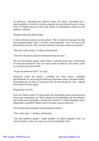 Eu balbuciei, esperando para alguém exalar com alívio, esperando que a
          tensão gelada no cômodo ia relaxar enquanto eles percebessem que eu estava
          certa. O cômodo parecia só ficar mais gelado. Eventualmente, minha voz não
          quebrou o silêncio.

          Ninguém falou por algum tempo.

          E então Edward sussurrou no meu cabelo. “Não é o tipo de crime que eles dão
          uma segunda chance, amor,” ele disse silenciosamente. “Aro viu a prova nos
          pensamentos de Irina. Eles vêm para destruir, e não para serem convencidos.”

          “Mas eles estão errados,” eu disse teimosamente.

          “Eles não vão esperar para nós mostrarmos isso pra eles.”

          Sua voz estava baixa, gentil, como veludo...e mesmo assim a dor e a desolação
          no som eram inevitáveis. Sua voz estava como os olhos de Alice antes- como
          se o interior fosse uma tumba.

          “O que nós podemos fazer?” eu exigi.

          Renesmee estava tão quente e perfeita nos meus braços, sonhando
          pacificamente. Eu me preocupei tanto que Renesmee estava crescendo rápido-
          preocupada que ela teria só um pouco mais de uma década de vida... Aquele
          terror parecia irônico agora.

          Pequena por um mês...

          Esse era o limite, então? Eu tinha muito mais felicidade do que muitas pessoas
          nunca nem imaginaram ter. Havia alguma lei de igualdade que nós teríamos
          que dividir nossa felicidade e miséria pelo mundo? A minha felicidade estava
          balançando o equilibro? Quatro meses era tudo o que eu podia ter?

          Foi Emmett quem respondeu minha pergunta retórica.

          “Nós vamos lutar...” ele disse calmamente.

          “Nós não podemos ganhar,” Jasper grunhiu. Eu podia imaginar como seu
          rosto ia parecer, como seu corpo ia se curvar protegendo Alice.




PDF Creator - PDF4Free v2.0                                  http://www.pdf4free.com
 