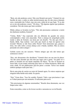 “Bem, nós não podemos correr. Não com Demetri por perto.” Emmett fez um
          barulho de nojo, e então eu sabia instintivamente que ele não estava chateado
          com o rastreador dos Volturi, mas sim com a idéia de ter que fugir. “E eu não
          sei se nós não podemos vencer.” Ele disse. “Há algumas opções que podemos
          considerar. Nós não temos que lutar sozinhos.”

          Minha cabeça se levantou na hora. “Nós não precisamos sentenciar a morte
          dos Quileutes também, Emmett!”

          “Calma, Bella.” Sua expressão não era diferente de quando ele estava
          contemplando a lutar com anacondas. Nem a ameaça de aniquilação podia
          mudar a idéia de Emmett, sua ânsia por um desafio. “Eu não quis dizer o
          bando, Bella. Seja realista- você acha que Jacob ou Sam irá ignorar uma
          invasão? Mesmo se não fosse sobre Nessie? Sem mencionar que, graças à
          Irina, Aro sabe sobre a nossa aliança com o bando, também. Mas eu estava
          pensando em outros amigos.”

          Carlisle ecoou em um sussurro. “Outros amigos que nós não temos que
          sentenciar à morte.”

          “Hey, nós deixaremos eles decidirem,” Emmett disse em um tom de placar.
          “Eu não estou dizendo que eles têm que lugar com a gente.” Eu pude ver o
          plano se fazendo em sua mente enquanto ele falava. “Se eles só ficarem ao
          nosso lado, só por tempo suficiente para fazer os Volturi hesitarem. Bella está
          certa, ainda. Se nós pudéssemos faze-los parar e escutar. Talvez isso mande
          embora qualquer razão para luta...”

          Havia uma pista de sorriso no rosto de Emmett agora. Eu estava surpresa que
          ninguém tinha batido nele ainda. Eu queria.

          “Sim,” Esme disse. “Isso faz sentido, Emmett. Tudo o que precisamos é que
          os Volturi parem por um momento. O suficiente para ouvir.

          “Nós precisamos de algumas testemunhas,” Rosalie disse duramente, sua voz
          limpa como vidro.

          Esme concordou, como se ela tivesse ouvido o sarcasmo na voz de Rosalie.




PDF Creator - PDF4Free v2.0                                http://www.pdf4free.com
 