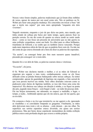 Nossos votos foram simples, palavras tradicionais que já foram ditas milhões
          de vezes, apesar de nunca por um casal como nós. Nós só pedimos ao Sr.
          Weber pra fazer uma pequena mudança. Ele concordou em trocar a frase “até
          que a morte nos separe” por uma mais apropriada “enquanto nós dois
          vivermos”.

          Naquele momento, enquanto o juiz de paz dizia sua parte, meu mundo, que
          tinha estado de cabeça pra baixo por tanto tempo, agora parecia ficar na
          posição correta. Eu me dei conta do quanto eu estava sendo ao sentir medo
          disso – como se isso fosse um presente de aniversário que eu não queria ou
          uma exibição vergonhosa, como um baile. Eu olhei para os olhos brilhantes,
          triunfantes de Edward, e eu soube que eu também estava vencendo. Porque
          nada mais importava além do fato de que eu poderia ficar com ele. Eu não me
          dei conta de que estava chorando até a hora de dizer as palavras tão esperadas.

          “Eu aceito”, eu consegui botar pra fora num sussurro quase inaudível,
          piscando pra conseguir ver o rosto dele.

          Quando foi a vez dele de falar, as palavras soaram claras e vitoriosas.

          “Eu aceito”, ele jurou.

          O Sr. Weber nos declarou marido e mulher, e aí as mãos de Edward se
          ergueram pra segurar o meu rosto, cuidadosamente, como se ele fosse
          delicado como as pétalas brancas balançando sobre nossas cabeças. Eu tentei
          compreender, apesar da quantidade de lágrimas me cegando, o fato surreal de
          que essa pessoa incrível era minha. Seus olhos dourados estavam como se
          pudessem estar cheios de lágrimas também, se isso não fosse uma coisa tão
          impossível. Ele abaixou sua cabeça em direção à minha, e eu fiquei na ponta
          dos pés, jogando meus braços – com buquê e tudo – ao redor do pescoço dele.
          Ele me beijou ternamente, me adorando; eu esqueci a multidão, o lugar, o
          tempo, a razão... lembrando apenas que ele me amava, que ele me queria, que
          eu era dele.

          Ele começou o beijo e eu tive que terminá-lo; eu me agarrei a ele, ignorando
          as risadinhas e os convidados limpando as gargantas. Finalmente, as mãos
          dele detiveram meu rosto e ele se afastou – cedo demais – pra me olhar. Na
          superfície seu sorriso repentino estava divertido, era quase um sorriso
          pretensioso. Mas por baixo desse espetáculo momentâneo da minha exibição
          pública estava uma profunda alegria que ecoava a minha própria.




PDF Creator - PDF4Free v2.0                                  http://www.pdf4free.com
 