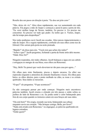 Rosalie deu um passo em direção à porta. “Eu dou um jeito com-”

          “Não, deixe ele vir,” Alice disse rapidamente, sua voz aumentando em cada
          palavra. Ela pegou a mão de Jasper e começou a puxá-lo para a porta de trás.
          “Eu verei melhor longe de Nessie, também. Eu preciso ir. Eu preciso me
          concentrar. Eu preciso ver tudo que puder. Eu tenho que ir. Vamos, Jasper,
          não há tempo para desperdiçar!”

          Nós todos podíamos ouvir Jacob nas escadas. Alice puxou impacientemente a
          mão de Jasper. Ele a seguiu rapidamente, confusão em seus olhos como nos de
          Edward. Eles saíram pela porta na noite prateada.

          “Rápido!” ela disse para nós. “Vocês tem que achar eles todos!”
          “Achar o que?” Jacob perguntou, fechando a porta da frente atrás dele mesmo.
          “Onde Alice foi?”

          Ninguém respondeu, nós todos olhamos. Jacob balançou a água em seu cabelo
          e arregaçou as mangas de sua blusa, seus olhos em Renesmee.

          “Hey, Bells! Eu pensei que vocês deveriam ter ido para casa por agora...”

          Ele olhou para mim finalmente, piscou e depois encarou. Eu olhei sua
          expressão enquanto a atmosfera do cômodo finalmente o tocou. Ele olhou para
          baixo, os olhos abertos, para o ponto molhado no chão, as rosas e os cristais
          quebrados. Seus dedos se mexeram.

          “O que?” ele perguntou. “O que aconteceu?”

          Eu não conseguia pensar por onde começar. Ninguém mais encontrava
          palavras também. Jacob cruzou o cômodo em três passos e então soltou os
          joelhos do lado de Renesmee e eu. Eu podia sentir o calor balançando para
          fora de seu corpo quando os tremores caíam em seus braços até suas mãos.

          “Ela está bem?” Ele exigiu, tocando sua testa, balançando sua cabeça
          enquanto ouvia seu coração. “Não brinque comigo, Bella, por favor!”
          “Nada está errado com Renesmee,” eu engasguei, as palavras quebrando em
          lugares estranhos.
          “Então quem?”




PDF Creator - PDF4Free v2.0                                http://www.pdf4free.com
 