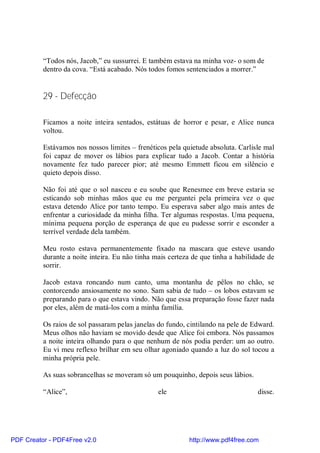 “Todos nós, Jacob,” eu sussurrei. E também estava na minha voz- o som de
          dentro da cova. “Está acabado. Nós todos fomos sentenciados a morrer.”


          29 - Defecção

          Ficamos a noite inteira sentados, estátuas de horror e pesar, e Alice nunca
          voltou.

          Estávamos nos nossos limites – frenéticos pela quietude absoluta. Carlisle mal
          foi capaz de mover os lábios para explicar tudo a Jacob. Contar a história
          novamente fez tudo parecer pior; até mesmo Emmett ficou em silêncio e
          quieto depois disso.

          Não foi até que o sol nasceu e eu soube que Renesmee em breve estaria se
          esticando sob minhas mãos que eu me perguntei pela primeira vez o que
          estava detendo Alice por tanto tempo. Eu esperava saber algo mais antes de
          enfrentar a curiosidade da minha filha. Ter algumas respostas. Uma pequena,
          mínima pequena porção de esperança de que eu pudesse sorrir e esconder a
          terrível verdade dela também.

          Meu rosto estava permanentemente fixado na mascara que esteve usando
          durante a noite inteira. Eu não tinha mais certeza de que tinha a habilidade de
          sorrir.

          Jacob estava roncando num canto, uma montanha de pêlos no chão, se
          contorcendo ansiosamente no sono. Sam sabia de tudo – os lobos estavam se
          preparando para o que estava vindo. Não que essa preparação fosse fazer nada
          por eles, além de matá-los com a minha família.

          Os raios de sol passaram pelas janelas do fundo, cintilando na pele de Edward.
          Meus olhos não haviam se movido desde que Alice foi embora. Nós passamos
          a noite inteira olhando para o que nenhum de nós podia perder: um ao outro.
          Eu vi meu reflexo brilhar em seu olhar agoniado quando a luz do sol tocou a
          minha própria pele.

          As suas sobrancelhas se moveram só um pouquinho, depois seus lábios.

          “Alice”,                               ele                               disse.




PDF Creator - PDF4Free v2.0                                http://www.pdf4free.com
 