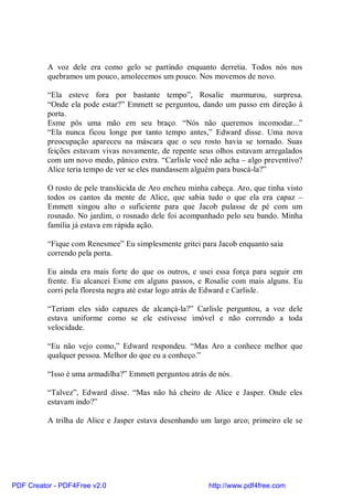 A voz dele era como gelo se partindo enquanto derretia. Todos nós nos
          quebramos um pouco, amolecemos um pouco. Nos movemos de novo.

          “Ela esteve fora por bastante tempo”, Rosalie murmurou, surpresa.
          “Onde ela pode estar?” Emmett se perguntou, dando um passo em direção à
          porta.
          Esme pôs uma mão em seu braço. “Nós não queremos incomodar...”
          “Ela nunca ficou longe por tanto tempo antes,” Edward disse. Uma nova
          preocupação apareceu na máscara que o seu rosto havia se tornado. Suas
          feições estavam vivas novamente, de repente seus olhos estavam arregalados
          com um novo medo, pânico extra. “Carlisle você não acha – algo preventivo?
          Alice teria tempo de ver se eles mandassem alguém para buscá-la?”

          O rosto de pele translúcida de Aro encheu minha cabeça. Aro, que tinha visto
          todos os cantos da mente de Alice, que sabia tudo o que ela era capaz –
          Emmett xingou alto o suficiente para que Jacob pulasse de pé com um
          rosnado. No jardim, o rosnado dele foi acompanhado pelo seu bando. Minha
          família já estava em rápida ação.

          “Fique com Renesmee” Eu simplesmente gritei para Jacob enquanto saia
          correndo pela porta.

          Eu ainda era mais forte do que os outros, e usei essa força para seguir em
          frente. Eu alcancei Esme em alguns passos, e Rosalie com mais alguns. Eu
          corri pela floresta negra até estar logo atrás de Edward e Carlisle.

          “Teriam eles sido capazes de alcançá-la?” Carlisle perguntou, a voz dele
          estava uniforme como se ele estivesse imóvel e não correndo a toda
          velocidade.

          “Eu não vejo como,” Edward respondeu. “Mas Aro a conhece melhor que
          qualquer pessoa. Melhor do que eu a conheço.”

          “Isso é uma armadilha?” Emmett perguntou atrás de nós.

          “Talvez”, Edward disse. “Mas não há cheiro de Alice e Jasper. Onde eles
          estavam indo?”

          A trilha de Alice e Jasper estava desenhando um largo arco; primeiro ele se




PDF Creator - PDF4Free v2.0                               http://www.pdf4free.com
 