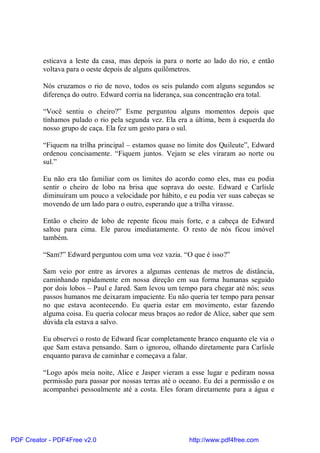 esticava a leste da casa, mas depois ia para o norte ao lado do rio, e então
          voltava para o oeste depois de alguns quilômetros.

          Nós cruzamos o rio de novo, todos os seis pulando com alguns segundos se
          diferença do outro. Edward corria na liderança, sua concentração era total.

          “Você sentiu o cheiro?” Esme perguntou alguns momentos depois que
          tínhamos pulado o rio pela segunda vez. Ela era a última, bem à esquerda do
          nosso grupo de caça. Ela fez um gesto para o sul.

          “Fiquem na trilha principal – estamos quase no limite dos Quileute”, Edward
          ordenou concisamente. “Fiquem juntos. Vejam se eles viraram ao norte ou
          sul.”

          Eu não era tão familiar com os limites do acordo como eles, mas eu podia
          sentir o cheiro de lobo na brisa que soprava do oeste. Edward e Carlisle
          diminuíram um pouco a velocidade por hábito, e eu podia ver suas cabeças se
          movendo de um lado para o outro, esperando que a trilha virasse.

          Então o cheiro de lobo de repente ficou mais forte, e a cabeça de Edward
          saltou para cima. Ele parou imediatamente. O resto de nós ficou imóvel
          também.

          “Sam?” Edward perguntou com uma voz vazia. “O que é isso?”

          Sam veio por entre as árvores a algumas centenas de metros de distância,
          caminhando rapidamente em nossa direção em sua forma humanas seguido
          por dois lobos – Paul e Jared. Sam levou um tempo para chegar até nós; seus
          passos humanos me deixaram impaciente. Eu não queria ter tempo para pensar
          no que estava acontecendo. Eu queria estar em movimento, estar fazendo
          alguma coisa. Eu queria colocar meus braços ao redor de Alice, saber que sem
          dúvida ela estava a salvo.

          Eu observei o rosto de Edward ficar completamente branco enquanto ele via o
          que Sam estava pensando. Sam o ignorou, olhando diretamente para Carlisle
          enquanto parava de caminhar e começava a falar.

          “Logo após meia noite, Alice e Jasper vieram a esse lugar e pediram nossa
          permissão para passar por nossas terras até o oceano. Eu dei a permissão e os
          acompanhei pessoalmente até a costa. Eles foram diretamente para a água e




PDF Creator - PDF4Free v2.0                               http://www.pdf4free.com
 