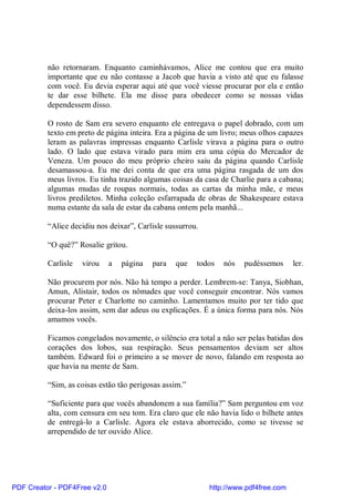 não retornaram. Enquanto caminhávamos, Alice me contou que era muito
          importante que eu não contasse a Jacob que havia a visto até que eu falasse
          com você. Eu devia esperar aqui até que você viesse procurar por ela e então
          te dar esse bilhete. Ela me disse para obedecer como se nossas vidas
          dependessem disso.

          O rosto de Sam era severo enquanto ele entregava o papel dobrado, com um
          texto em preto de página inteira. Era a página de um livro; meus olhos capazes
          leram as palavras impressas enquanto Carlisle virava a página para o outro
          lado. O lado que estava virado para mim era uma cópia do Mercador de
          Veneza. Um pouco do meu próprio cheiro saiu da página quando Carlisle
          desamassou-a. Eu me dei conta de que era uma página rasgada de um dos
          meus livros. Eu tinha trazido algumas coisas da casa de Charlie para a cabana;
          algumas mudas de roupas normais, todas as cartas da minha mãe, e meus
          livros prediletos. Minha coleção esfarrapada de obras de Shakespeare estava
          numa estante da sala de estar da cabana ontem pela manhã...

          “Alice decidiu nos deixar”, Carlisle sussurrou.

          “O quê?” Rosalie gritou.

          Carlisle   virou    a   página   para   que   todos   nós   pudéssemos      ler.

          Não procurem por nós. Não há tempo a perder. Lembrem-se: Tanya, Siobhan,
          Amun, Alistair, todos os nômades que você conseguir encontrar. Nós vamos
          procurar Peter e Charlotte no caminho. Lamentamos muito por ter tido que
          deixa-los assim, sem dar adeus ou explicações. É a única forma para nós. Nós
          amamos vocês.

          Ficamos congelados novamente, o silêncio era total a não ser pelas batidas dos
          corações dos lobos, sua respiração. Seus pensamentos deviam ser altos
          também. Edward foi o primeiro a se mover de novo, falando em resposta ao
          que havia na mente de Sam.

          “Sim, as coisas estão tão perigosas assim.”

          “Suficiente para que vocês abandonem a sua família?” Sam perguntou em voz
          alta, com censura em seu tom. Era claro que ele não havia lido o bilhete antes
          de entregá-lo a Carlisle. Agora ele estava aborrecido, como se tivesse se
          arrependido de ter ouvido Alice.




PDF Creator - PDF4Free v2.0                                 http://www.pdf4free.com
 