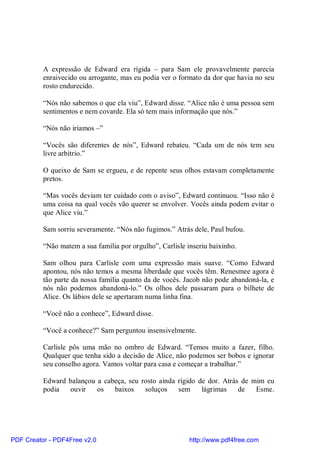 A expressão de Edward era rígida – para Sam ele provavelmente parecia
          enraivecido ou arrogante, mas eu podia ver o formato da dor que havia no seu
          rosto endurecido.

          “Nós não sabemos o que ela viu”, Edward disse. “Alice não é uma pessoa sem
          sentimentos e nem covarde. Ela só tem mais informação que nós.”

          “Nós não iríamos –”

          “Vocês são diferentes de nós”, Edward rebateu. “Cada um de nós tem seu
          livre arbítrio.”

          O queixo de Sam se ergueu, e de repente seus olhos estavam completamente
          pretos.

          “Mas vocês deviam ter cuidado com o aviso”, Edward continuou. “Isso não é
          uma coisa na qual vocês vão querer se envolver. Vocês ainda podem evitar o
          que Alice viu.”

          Sam sorriu severamente. “Nós não fugimos.” Atrás dele, Paul bufou.

          “Não matem a sua família por orgulho”, Carlisle inseriu baixinho.

          Sam olhou para Carlisle com uma expressão mais suave. “Como Edward
          apontou, nós não temos a mesma liberdade que vocês têm. Renesmee agora é
          tão parte da nossa família quanto da de vocês. Jacob não pode abandoná-la, e
          nós não podemos abandoná-lo.” Os olhos dele passaram para o bilhete de
          Alice. Os lábios dele se apertaram numa linha fina.

          “Você não a conhece”, Edward disse.

          “Você a conhece?” Sam perguntou insensivelmente.

          Carlisle pôs uma mão no ombro de Edward. “Temos muito a fazer, filho.
          Qualquer que tenha sido a decisão de Alice, não podemos ser bobos e ignorar
          seu conselho agora. Vamos voltar para casa e começar a trabalhar.”

          Edward balançou a cabeça, seu rosto ainda rígido de dor. Atrás de mim eu
          podia  ouvir    os   baixos    soluços    sem     lágrimas    de   Esme.




PDF Creator - PDF4Free v2.0                                http://www.pdf4free.com
 