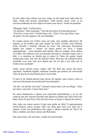Eu não sabia como chorar com esse corpo; eu não pude fazer nada além de
          olhar. Ainda não haviam sentimentos. Tudo parecia irreal, como se eu
          estivesse sonhando de novo depois de todos esses meses. Tendo um pesadelo.

          “Obrigado, Sam”, Carlisle disse.
          “Eu lamento,” Sam respondeu. “Nós não devíamos tê-la deixado passar.”
          “Você fez a coisa certa”, Carlisle disse a ele. “Alice é livre para fazer o que
          ela quiser. Eu não negaria a ela essa liberdade.”

          Eu sempre pensei nos Cullen como um todo, uma unidade indivisível. De
          repente, eu me lembrei que nem sempre foi assim. Carlisle criou Edward,
          Esme, Rosalie e Emmett. Edward me criou. Nós estávamos fisicamente
          ligados por sangue e veneno. Eu nunca pensei em Alice e Jasper
          separadamente – como adotados pela família. Mas na verdade, Alice adotou
          os Cullen. Ela apareceu com seu passado desconexo, trazendo Jasper com o
          dele, e se encaixou na família que já estava lá. Tanto ela quanto Jasper
          conheceram outra vida fora da família Cullen. Será que ela realmente havia
          escolhido viver uma vida nova depois que ela viu que a sua vida com os
          Cullen estava acabada?

          Então, nosso destino estava selado, não? No final das contas não havia
          esperança. Nenhuma fagulha, nenhuma centelha que pudesse ter convencido
          Alice de que havia uma chance para o nosso lado.

          O claro ar da manhã pareceu mais grosso de repente, mais escuro, como se
          estivesse fisicamente escurecido pelo meu desespero.

          “Eu não vou desistir sem lutar”, Emmett rosnou baixo sob seu fôlego. “Alice
          nos disse o que fazer. Vamos fazer isso.”

          Os outros balançaram a cabeça com expressões determinadas, e eu me dei
          conta de que eles estavam fazendo uma aposta na chance que Alice havia nos
          dado, fosse ela qual fosse. Eles não iam cruzar os braços e esperar pra morrer.

          Sim, todos nós íamos morrer. O que mais podia ser feito? E aparentemente
          envolveríamos outros, porque Alice nos disse para fazer isso antes de ir
          embora. Como nós poderíamos não seguir o último conselho de Alice? Os
          lobos, também, iam lutar conosco por Renesmee.

          Nós íamos lutar, eles iam lutar, e todos nós morreríamos.




PDF Creator - PDF4Free v2.0                                   http://www.pdf4free.com
 