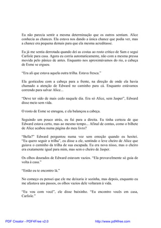 Eu não parecia sentir a mesma determinação que os outros sentiam. Alice
          conhecia as chances. Ela estava nos dando a única chance que podia ver, mas
          a chance era pequena demais para que ela mesma acreditasse.

          Eu já me sentia derrotada quando dei as costas ao rosto crítico de Sam e segui
          Carlisle para casa. Agora eu corria automaticamente, não com a mesma pressa
          movida pelo pânico de antes. Enquanto nos aproximávamos do rio, a cabeça
          de Esme se ergueu.

          “Era ali que estava aquela outra trilha. Estava fresca.”

          Ela gesticulou com a cabeça para a frente, na direção de onde ela havia
          chamado a atenção de Edward no caminho para cá. Enquanto estávamos
          correndo para salvar Alice...

          “Deve ter sido de mais cedo naquele dia. Era só Alice, sem Jasper”, Edward
          disse meio sem vida.

          O rosto de Esme se enrugou, e ela balançou a cabeça.

          Seguindo um pouco atrás, eu fui para a direita. Eu tinha certeza de que
          Edward estava certo, mas ao mesmo tempo... Afinal de contas, como o bilhete
          de Alice acabou numa página do meu livro?

          “Bella?” Edward perguntou numa voz sem emoção quando eu hesitei.
          “Eu quero seguir a trilha”, eu disse a ele, sentindo o leve cheiro de Alice que
          guiava o caminho da trilha de sua escapada. Eu era nova nisso, mas o cheiro
          era exatamente igual para mim, mas sem o cheiro de Jasper.

          Os olhos dourados de Edward estavam vazios. “Ela provavelmente só guia de
          volta à casa.”

          “Então eu te encontro lá.”

          No começo eu pensei que ele me deixaria ir sozinha, mas depois, enquanto eu
          me afastava uns passos, os olhos vazios dele voltaram à vida.

          “Eu vou com você”, ele disse baixinho. “Eu encontro vocês em casa,
          Carlisle.”




PDF Creator - PDF4Free v2.0                                  http://www.pdf4free.com
 