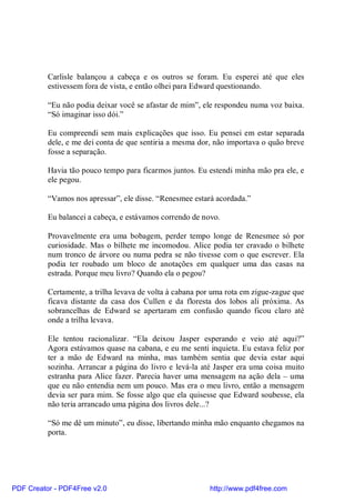 Carlisle balançou a cabeça e os outros se foram. Eu esperei até que eles
          estivessem fora de vista, e então olhei para Edward questionando.

          “Eu não podia deixar você se afastar de mim”, ele respondeu numa voz baixa.
          “Só imaginar isso dói.”

          Eu compreendi sem mais explicações que isso. Eu pensei em estar separada
          dele, e me dei conta de que sentiria a mesma dor, não importava o quão breve
          fosse a separação.

          Havia tão pouco tempo para ficarmos juntos. Eu estendi minha mão pra ele, e
          ele pegou.

          “Vamos nos apressar”, ele disse. “Renesmee estará acordada.”

          Eu balancei a cabeça, e estávamos correndo de novo.

          Provavelmente era uma bobagem, perder tempo longe de Renesmee só por
          curiosidade. Mas o bilhete me incomodou. Alice podia ter cravado o bilhete
          num tronco de árvore ou numa pedra se não tivesse com o que escrever. Ela
          podia ter roubado um bloco de anotações em qualquer uma das casas na
          estrada. Porque meu livro? Quando ela o pegou?

          Certamente, a trilha levava de volta à cabana por uma rota em zigue-zague que
          ficava distante da casa dos Cullen e da floresta dos lobos ali próxima. As
          sobrancelhas de Edward se apertaram em confusão quando ficou claro até
          onde a trilha levava.

          Ele tentou racionalizar. “Ela deixou Jasper esperando e veio até aqui?”
          Agora estávamos quase na cabana, e eu me senti inquieta. Eu estava feliz por
          ter a mão de Edward na minha, mas também sentia que devia estar aqui
          sozinha. Arrancar a página do livro e levá-la até Jasper era uma coisa muito
          estranha para Alice fazer. Parecia haver uma mensagem na ação dela – uma
          que eu não entendia nem um pouco. Mas era o meu livro, então a mensagem
          devia ser para mim. Se fosse algo que ela quisesse que Edward soubesse, ela
          não teria arrancado uma página dos livros dele...?

          “Só me dê um minuto”, eu disse, libertando minha mão enquanto chegamos na
          porta.




PDF Creator - PDF4Free v2.0                               http://www.pdf4free.com
 