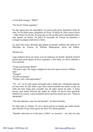 A testa dele enrugou. “Bella?”

          “Por favor? Trinta segundos.”

          Eu não esperei que ele respondesse. Eu passei pela porta, fechando-a atrás de
          mim. Eu fui direto para a prateleira de livros. O cheiro de Alice estava fresco
          – tinha menos de um dia. Eu fogo que eu não acendi estava queimando baixo,
          mas quente, na lareira. Eu puxei O mercador de Veneza da prateleira e
          coloquei na página onde havia o título.

          Lá, perto dos restos deixados pela página arrancada, embaixo das palavras O
          Mercador de Veneza, de William Shakespeare, havia um bilhete.

          Destrua isso.

          Logo embaixo havia um nome com um endereço em Seattle. Quando Edward
          passou pela porta depois de treze segundos, e não trinta, eu estava olhando o
          livro queimar.

          “O que está havendo Bella?”
          “Ela esteve aqui. Ela rasgou a página do meu livro para escrever o bilhete
          nela.”
          “Porquê?”
          “Eu não sei porque.”
          “Porque você o está queimando?”

          “Eu – eu”, eu fiz uma careta, deixando toda a minha dor e frustração aparecer
          no meu rosto. Eu não sabia o que Alice estava tentando me contar, só que ela
          tinha ido bem longe para esconder isso de todos menos de mim. A única
          pessoa cuja mente Edward não podia ler. Então ela devia estar querendo
          mantê-lo no escuro, e provavelmente havia um bom motivo pra isso. “Pareceu
          apropriado.”

          “Nós não sabemos o que ela está fazendo”, ele disse baixinho.

          Eu olhei para as chamas. Eu era a única pessoa no mundo que podia mentir
          para Edward. O que Alice queria de mim? Um último pedido?

          “Quando estávamos no avião para a Itália”, eu sussurrei – isso não era uma




PDF Creator - PDF4Free v2.0                                 http://www.pdf4free.com
 