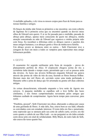 A multidão aplaudiu, e ele virou os nossos corpos para ficar de frente para as
          nossas famílias e amigos.

          Os braços da minha mãe foram os primeiros a me encontrar, seu rosto coberto
          de lágrimas foi à primeira coisa que eu encontrei quando eu desviei meus
          olhos de Edward sem querer. E aí eu fui passada para a multidão, passada de
          abraço para abraço, apenas meio consciente de quem me abraçava, minha
          atenção concentrada na mão de Edward que segurava a minha própria mão
          com força. Eu reconheci a diferença entre os abraços suaves e quentes dos
          meus amigos humanos, e os abraços gentis e frios da minha nova família.
          Um abraço severo se destacou entre os outros – Seth Clearwater teve a
          coragem de ficar em meio a todos os vampiros para representar meu amigo
          lobisomem perdido.


          4. GESTO

          O casamento foi seguido sutilmente pela festa de recepção – prova do
          planejamento perfeito de Alice. O crepúsculo chegava acima do rio; a
          cerimônia tinha durado o tempo exato, permitindo que o sol se pusesse atrás
          das árvores. As luzes nas árvores brilhavam enquanto Edward me guiava
          através das portas de vidro de trás da casa, fazendo as flores brancas brilhar.
          Haviam mais dez mil flores ali, servindo como uma tenda perfumada e
          flutuante sobre a pista de dança que foi arrumada na grama sob duas cidreiras
          antigas.

          As coisas desaceleraram, relaxando enquanto a leve noite de Agosto nos
          cercava. A pequena multidão se espalhou sob o leve brilho das luzes
          cintilantes, e nós fomos cumprimentados novamente pelos amigos que
          tínhamos acabado de cumprimentar. Agora havia tempo para conversar, para
          sorrir.

          “Parabéns, pessoal”, Seth Clearwater nos disse, abaixando a cabeça por causa
          de uma guirlanda de flores. A mãe dele, Sue, estava bem ao seu lado, olhando
          os convidados com um estudado interesse. O rosto dela era fino e penetrante,
          uma expressão que se atenuou pelo seu corte de cabelo curto, severo; era tão
          curto quanto o cabelo de sua filha Leah – eu me perguntei se ela tinha cortado
          curto desse jeito em sinal de solidariedade. Billy Black, do outro lado de Seth,
          não estava tão tenso quanto Sue.




PDF Creator - PDF4Free v2.0                                 http://www.pdf4free.com
 