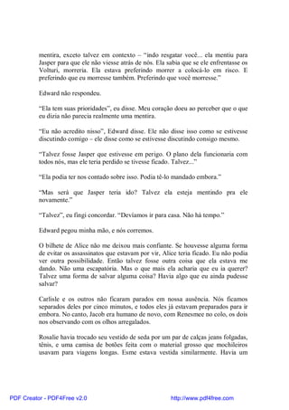 mentira, exceto talvez em contexto – “indo resgatar você... ela mentiu para
          Jasper para que ele não viesse atrás de nós. Ela sabia que se ele enfrentasse os
          Volturi, morreria. Ela estava preferindo morrer a colocá-lo em risco. E
          preferindo que eu morresse também. Preferindo que você morresse.”

          Edward não respondeu.

          “Ela tem suas prioridades”, eu disse. Meu coração doeu ao perceber que o que
          eu dizia não parecia realmente uma mentira.

          “Eu não acredito nisso”, Edward disse. Ele não disse isso como se estivesse
          discutindo comigo – ele disse como se estivesse discutindo consigo mesmo.

          “Talvez fosse Jasper que estivesse em perigo. O plano dela funcionaria com
          todos nós, mas ele teria perdido se tivesse ficado. Talvez...”

          “Ela podia ter nos contado sobre isso. Podia tê-lo mandado embora.”

          “Mas será que Jasper teria ido? Talvez ela esteja mentindo pra ele
          novamente.”

          “Talvez”, eu fingi concordar. “Devíamos ir para casa. Não há tempo.”

          Edward pegou minha mão, e nós corremos.

          O bilhete de Alice não me deixou mais confiante. Se houvesse alguma forma
          de evitar os assassinatos que estavam por vir, Alice teria ficado. Eu não podia
          ver outra possibilidade. Então talvez fosse outra coisa que ela estava me
          dando. Não uma escapatória. Mas o que mais ela acharia que eu ia querer?
          Talvez uma forma de salvar alguma coisa? Havia algo que eu ainda pudesse
          salvar?

          Carlisle e os outros não ficaram parados em nossa ausência. Nós ficamos
          separados deles por cinco minutos, e todos eles já estavam preparados para ir
          embora. No canto, Jacob era humano de novo, com Renesmee no colo, os dois
          nos observando com os olhos arregalados.

          Rosalie havia trocado seu vestido de seda por um par de calças jeans folgadas,
          tênis, e uma camisa de botões feita com o material grosso que mochileiros
          usavam para viagens longas. Esme estava vestida similarmente. Havia um




PDF Creator - PDF4Free v2.0                                 http://www.pdf4free.com
 