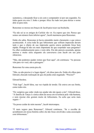 sustentava, e desejando ficar a sós com o computador só por uns segundos. Eu
          tinha quem era esse J. Jenks e porque Alice fez tudo isso para deixar o nome
          dele só para mim.

          Renesmee se mexeu nos braços de Jacob para tocar sua bochecha.

          “Eu não sei se os amigos de Carlisle vão vir. Eu espero que sim. Parece que
          somos um número bem inferior agora”, Jacob murmurou para Renesmee.

          Então ela sabia. Renesmee já havia entendido muito claramente o que estava
          acontecendo. A coisa toda de que lobisomens que sofriam impressão davam
          tudo o que o objeto de sua impressão queria estava perdendo força bem
          rápido. Protege-la não era mais importante do que responder suas perguntas?
          Eu olhei cuidadosamente para o rosto dela. Ela não parecia assustada, apenas
          ansiosa e muito séria enquanto ela conversava com Jacob em seu jeito
          silencioso.

          “Não, não podemos ajudar; temos que ficar aqui”, ele continuou. “As pessoas
          vêm para ver você, não a paisagem.”

          Renesmee fez uma careta pra ele.

          “Não, eu não preciso ir a lugar algum”, ele disse para ela. Então ele olhou para
          Edward, chocado realização de que ele podia estar enganado. “Preciso?”

          Edward hesitou.

          “Fala logo”, Jacob falou, sua voz ríspida de tensão. Ele estava em seu limite,
          como todos nós.

          “Os vampiros que estão vindo nos ajudar não são iguais a nós”, Edward disse.
          “A família de Tanya é a única além da nossa em reverência pela vida humana,
          e nem mesmo eles gostam muito de lobisomens. Eu acho que seria mais
          seguro –”

          “Eu posso cuidar de mim mesmo”, Jacob interrompeu.

          “É mais seguro para Renesmee”, Edward continuou. “Se a escolha de
          acreditarem em nossa história sobre ela não fosse envolvida a uma associação
          com lobisomens.”




PDF Creator - PDF4Free v2.0                                 http://www.pdf4free.com
 
