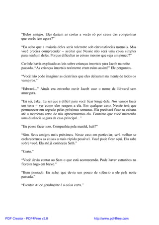 “Belos amigos. Eles dariam as costas a vocês só por causa das companhias
          que vocês tem agora?”

          “Eu acho que a maioria deles seria tolerante sob circunstâncias normais. Mas
          você precisa compreender – aceitar que Nessie não será uma coisa simples
          para nenhum deles. Porque dificultar as coisas mesmo que seja um pouco?”

          Carlisle havia explicado as leis sobre crianças imortais para Jacob na noite
          passada. “As crianças imortais realmente eram ruins assim?” Ele perguntou.

          “Você não pode imaginar as cicatrizes que eles deixaram na mente de todos os
          vampiros.”

          “Edward...” Ainda era estranho ouvir Jacob usar o nome de Edward sem
          amargura.

          “Eu sei, Jake. Eu sei que é difícil para você ficar longe dela. Nós vamos fazer
          um teste – ver como eles reagem a ela. Em qualquer caso, Nessie terá que
          permanecer em segredo pelas próximas semanas. Ela precisará ficar na cabana
          até o momento certo de nós apresentarmos ela. Contanto que você mantenha
          uma distância segura da casa principal...”

          “Eu posso fazer isso. Companhia pela manhã, huh?”

          “Sim. Seus amigos mais próximos. Nesse caso em particular, será melhor se
          esclarecermos as coisas o mais rápido possível. Você pode ficar aqui. Ela sabe
          sobre você. Ela até já conheceu Seth.”

          “Certo.”

          “Você devia contar ao Sam o que está acontecendo. Pode haver estranhos na
          floresta logo em breve.”

          “Bem pensado. Eu achei que devia um pouco de silêncio a ele pela noite
          passada.”

          “Escutar Alice geralmente é a coisa certa.”




PDF Creator - PDF4Free v2.0                                http://www.pdf4free.com
 
