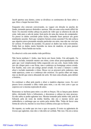 Jacob apertou seus dentes, como se dividisse os sentimentos de Sam sobre o
          que Alice e Jasper haviam feito.

          Enquanto eles estavam conversando, eu vaguei em direção às janelas do
          fundo, tentando parecer distraída e ansiosa. Não era uma coisa muito difícil de
          fazer. Eu encostei minha cabeça na janela de vidro que se afastava da sala de
          estar, indo para a sala de jantar, bem perto de uma das mesas de computador.
          Eu passei os dedos correndo pelas teclas, tentando fazer parecer um gesto
          totalmente ausente. Será que vampiros faziam coisas ausentes? Eu não achava
          que alguém estava prestando atenção particular em mim, mas não me virei pra
          ter certeza. O monitor de acendeu. Eu passei os dedos nas teclas novamente.
          Então bati os dedos muito baixinho na mesa de madeira, só para parecer
          randômica. Outra batida nas teclas.

          Eu observei a tela com minha visão periférica.

          Não havia nenhum J. Jenks, mas havia um Jason Jenks. Um advogado. Eu
          alisei o teclado, tentando manter um ritmo, como alisar preocupadamente um
          gato que você simplesmente tinha esquecido em seu colo. Jason Jenks tinha
          um site chique para a sua firma, mas o endereço na homepage estava errado.
          Em Seattle, mas com um código postal errado. Eu notei o número e então
          alisei o teclado mantendo o ritmo. Dessa vez eu procurei pelo endereço, mas
          nada apareceu, como se o endereço não existisse. Eu queria olhar um mapa,
          mas eu decidi que estava abusando da sorte. Só mais uma alisada, para deletar
          a história...

          Eu continuei a olhar pela janela e alisei a madeira algumas vezes. Eu ouvi
          passos leves cruzando o chão vindo para mim, e eu me virei com o que eu
          esperava ser a mesma expressão de antes.

          Renesmee se inclinou para mim e eu abri os braços. Ela se lançou para dentro
          deles, cheirando forte a lobisomem, e descansou a cabeça no meu pescoço.
          Eu não sabia se podia agüentar isso. Mesmo temendo pela minha vida, pela de
          Edward, pela do resto da minha família, não era o mesmo terror que
          embrulhava o estômago que eu sentia pela minha filha. Tinha de haver uma
          forma de salva-la, mesmo se essa fosse a última coisa que eu fizesse.

          De repente, eu soube que era isso o que eu queria. O resto eu agüentaria de
          tivesse que agüentar, mas não a vida dela ser ceifada. Não isso. Ela era a única




PDF Creator - PDF4Free v2.0                                 http://www.pdf4free.com
 