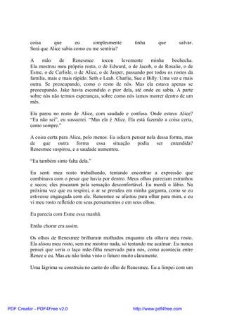 coisa      que        eu     simplesmente         tinha      que       salvar.
          Será que Alice sabia como eu me sentiria?

          A     mão     de    Renesmee       tocou    levemente      minha    bochecha.
          Ela mostrou meu próprio rosto, o de Edward, o de Jacob, o de Rosalie, o de
          Esme, o de Carlisle, o de Alice, o de Jasper, passando por todos os rostos da
          família, mais e mais rápido. Seth e Leah. Charlie, Sue e Billy. Uma vez e mais
          outra. Se preocupando, como o resto de nós. Mas ela estava apenas se
          preocupando. Jake havia escondido o pior dela, até onde eu sabia. A parte
          sobre nós não termos esperanças, sobre como nós íamos morrer dentro de um
          mês.

          Ela parou no rosto de Alice, com saudade e confusa. Onde estava Alice?
          “Eu não sei”, eu sussurrei. “Mas ela é Alice. Ela está fazendo a coisa certa,
          como sempre.”

          A coisa certa para Alice, pelo menos. Eu odiava pensar nela dessa forma, mas
          de    que    outra    forma     essa   situação   podia     ser    entendida?
          Renesmee suspirou, e a saudade aumentou.

          “Eu também sinto falta dela.”

          Eu senti meu rosto trabalhando, tentando encontrar a expressão que
          combinava com o pesar que havia por dentro. Meus olhos pareciam estranhos
          e secos; eles piscaram pela sensação desconfortável. Eu mordi o lábio. Na
          próxima vez que eu respirei, o ar se prendeu em minha garganta, como se eu
          estivesse engasgada com ele. Renesmee se afastou para olhar para mim, e eu
          vi meu rosto refletido em seus pensamentos e em seus olhos.

          Eu parecia com Esme essa manhã.

          Então chorar era assim.

          Os olhos de Renesmee brilharam molhados enquanto ela olhava meu rosto.
          Ela alisou meu rosto, sem me mostrar nada, só tentando me acalmar. Eu nunca
          pensei que veria o laço mãe-filha reservado para nós, como acontecia entre
          Renee e eu. Mas eu não tinha visto o futuro muito claramente.

          Uma lágrima se construiu no canto do olho de Renesmee. Eu a limpei com um




PDF Creator - PDF4Free v2.0                                http://www.pdf4free.com
 