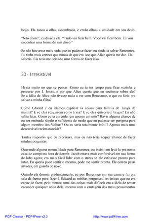 beijo. Ela tocou o olho, assombrada, e então olhou a umidade em seu dedo.

          “Não chore”, eu disse a ela. “Tudo vai ficar bem. Você vai ficar bem. Eu vou
          encontrar uma forma de sair disso.”

          Se não houvesse mais nada que eu pudesse fazer, eu ainda ia salvar Renesmee.
          Eu tinha mais certeza que nunca de que era isso que Alice queria me dar. Ela
          saberia. Ela teria me deixado uma forma de fazer isso.



          30 - Irresistível

          Havia muito no que se pensar. Como eu ia ter tempo para ficar sozinha e
          procurar por J. Jenks, e por que Alice queria que eu soubesse sobre ele?
          Se a idéia de Alice não tivesse nada a ver com Renesmee, o que eu faria pra
          salvar a minha filha?

          Como Edward e eu iríamos explicar as coisas para família de Tanya de
          manhã? E se eles reagissem como Irina? E se eles quisessem brigar? Eu não
          sabia lutar. Como eu ia aprender em apenas um mês? Havia alguma chance de
          eu ser ensinada rápido o suficiente de modo que eu pudesse ser perigosa para
          algum membro dos Volturi? Ou eu seria totalmente inútil? Apenas mais uma
          descartável recém-nascida?

          Tantas respostas que eu precisava, mas eu não teria sequer chance de fazer
          minhas perguntas.

          Querendo alguma normalidade para Renesmee, eu insisti em levá-la pra nossa
          casa de campo na hora de dormir. Jacob estava mais confortável em sua forma
          de lobo agora; era mais fácil lidar com o stress se ele estivesse pronto para
          lutar. Eu queria pode sentir o mesmo, pode me sentir pronta. Ele correu pelas
          árvores, em guarda de novo.

          Quando ela dormia profundamente, eu pus Renesmee em sua cama e fui pra
          sala da frente para fazer à Edward as minhas perguntas. As únicas que eu era
          capaz de fazer, pelo menos; uma das coisas mais difíceis era a idéia de tentar
          esconder qualquer coisa dele, mesmo com a vantagem dos meus pensamentos




PDF Creator - PDF4Free v2.0                                http://www.pdf4free.com
 