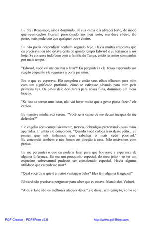 Eu tirei Renesmee, ainda dormindo, de sua cama e a abracei forte, de modo
          que seus cachos ficaram pressionados no meu rosto; seu doce cheiro, tão
          perto, mais poderoso que qualquer outro cheiro.

          Eu não podia desperdiçar nenhum segundo hoje. Havia muitas respostas que
          eu precisava, eu não estava certa de quanto tempo Edward e eu teríamos a sós
          hoje. Se corresse tudo bem com a família de Tanya, então teríamos companhia
          por mais tempo.

          "Edward, você vai me ensinar a lutar?" Eu perguntei a ele, tensa esperando sua
          reação enquanto ele segurava a porta pra mim.

          Era o que eu esperava. Ele congelou e então seus olhos olharam para mim
          com um significado profundo, como se estivesse olhando para mim pela
          primeira vez. Os olhos dele deslizaram para nossa filha, dormindo em meus
          braços.

          "Se isso se tornar uma lutar, não vai haver muito que a gente possa fazer," ele
          cercou.

          Eu mantive minha voz serena. "Você seria capaz de me deixar incapaz de me
          defender?"

          Ele engoliu seco compulsivamente, tremeu, dobradiças protestando, suas mãos
          apertadas. E então ele concordou. "Quando você coloca isso desse jeito... eu
          pensei que nós tínhamos que trabalhar o mais cedo possível."
          Eu concordei também e nós fomos em direção à casa. Não estávamos com
          pressa.

          Eu me perguntei o que eu poderia fazer para que houvesse a esperança de
          alguma diferença. Eu era um pouquinho especial, do meu jeito - se ter um
          esqueleto sobrenatural pudesse ser considerado especial. Havia alguma
          utilidade que eu pudesse usar?

          "Qual você diria que é a maior vantagem deles? Eles têm alguma fraqueza?"

          Edward não precisava perguntar para saber que eu estava falando dos Volturi.

          "Alex e Jane são os melhores ataques deles," ele disse, sem emoção, como se




PDF Creator - PDF4Free v2.0                                http://www.pdf4free.com
 